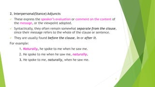 2. Interpersonal(Stance) Adjuncts
 These express the speaker’s evaluation or comment on the content of
the message, or the viewpoint adopted.
 Syntactically, they often remain somewhat separate from the clause,
since their message refers to the whole of the clause or sentence.
 They are usually found before the clause, in or after it.
For example:
1. Naturally, he spoke to me when he saw me.
2. He spoke to me when he saw me, naturally.
3. He spoke to me, naturally, when he saw me.
27
 