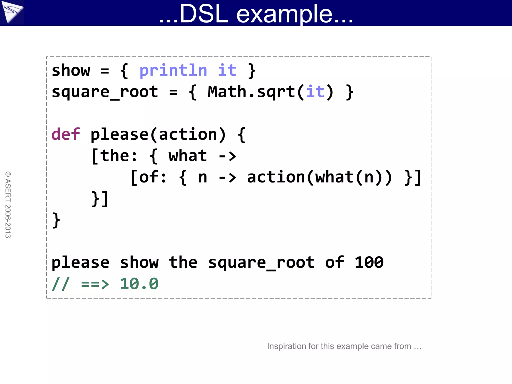 ...DSL example...
©ASERT2006-2013
show = { println it }
square_root = { Math.sqrt(it) }
def please(action) {
[the: { what ->
[of: { n -> action(what(n)) }]
}]
}
please show the square_root of 100
// ==> 10.0
Inspiration for this example came from …
 