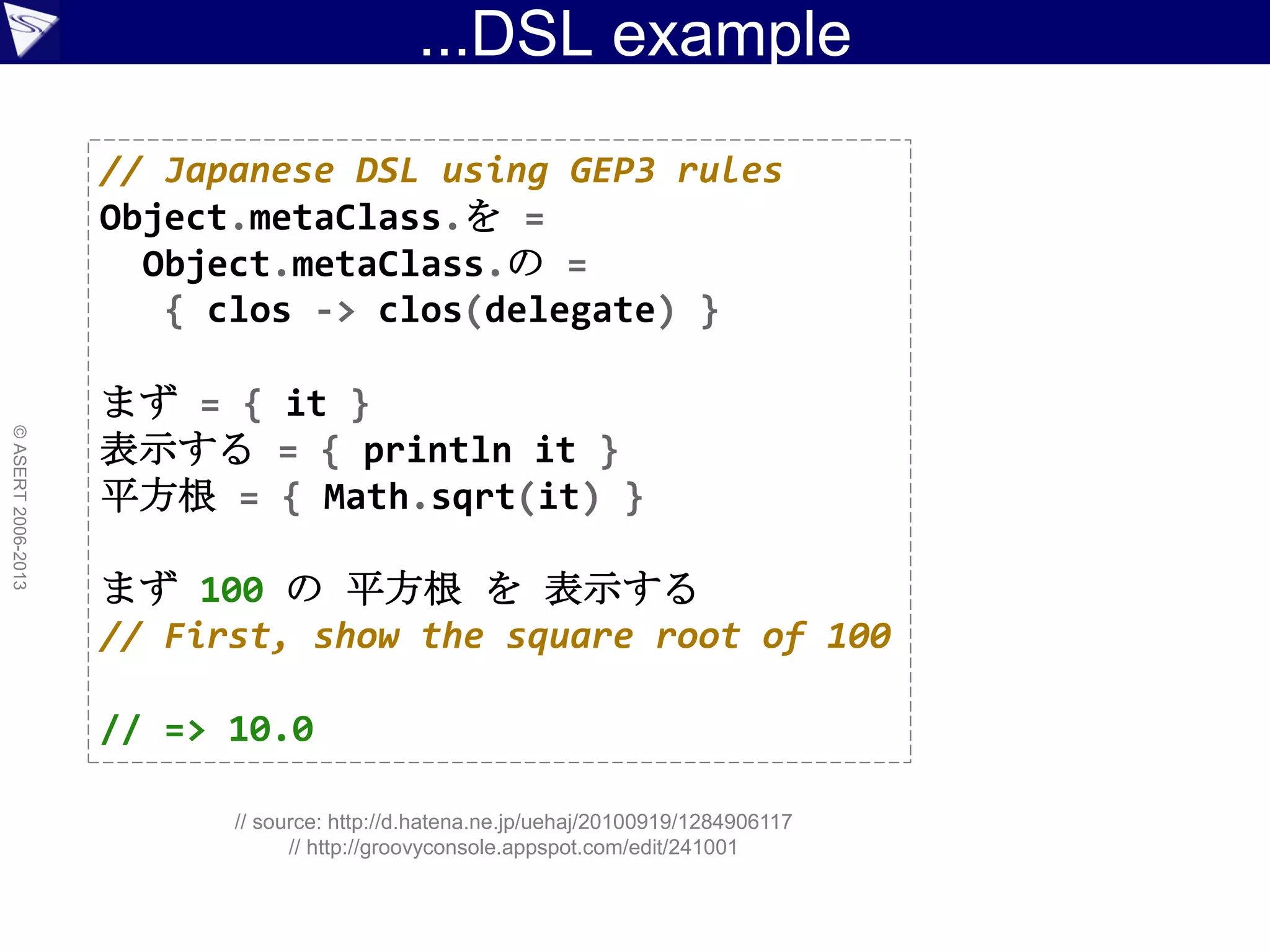 ...DSL example
©ASERT2006-2013
// Japanese DSL using GEP3 rules
Object.metaClass.を =
Object.metaClass.の =
{ clos -> clos(delegate) }
まず = { it }
表示する = { println it }
平方根 = { Math.sqrt(it) }
まず 100 の 平方根 を 表示する
// First, show the square root of 100
// => 10.0
// source: http://d.hatena.ne.jp/uehaj/20100919/1284906117
// http://groovyconsole.appspot.com/edit/241001
 