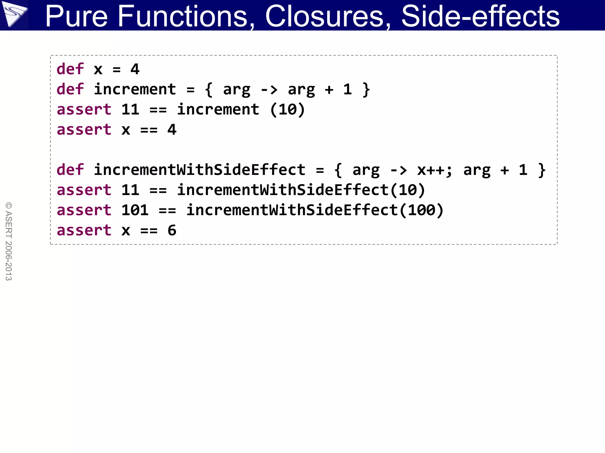 Pure Functions, Closures, Side-effects
©ASERT2006-2013
def x = 4
def increment = { arg -> arg + 1 }
assert 11 == increment (10)
assert x == 4
def incrementWithSideEffect = { arg -> x++; arg + 1 }
assert 11 == incrementWithSideEffect(10)
assert 101 == incrementWithSideEffect(100)
assert x == 6
 