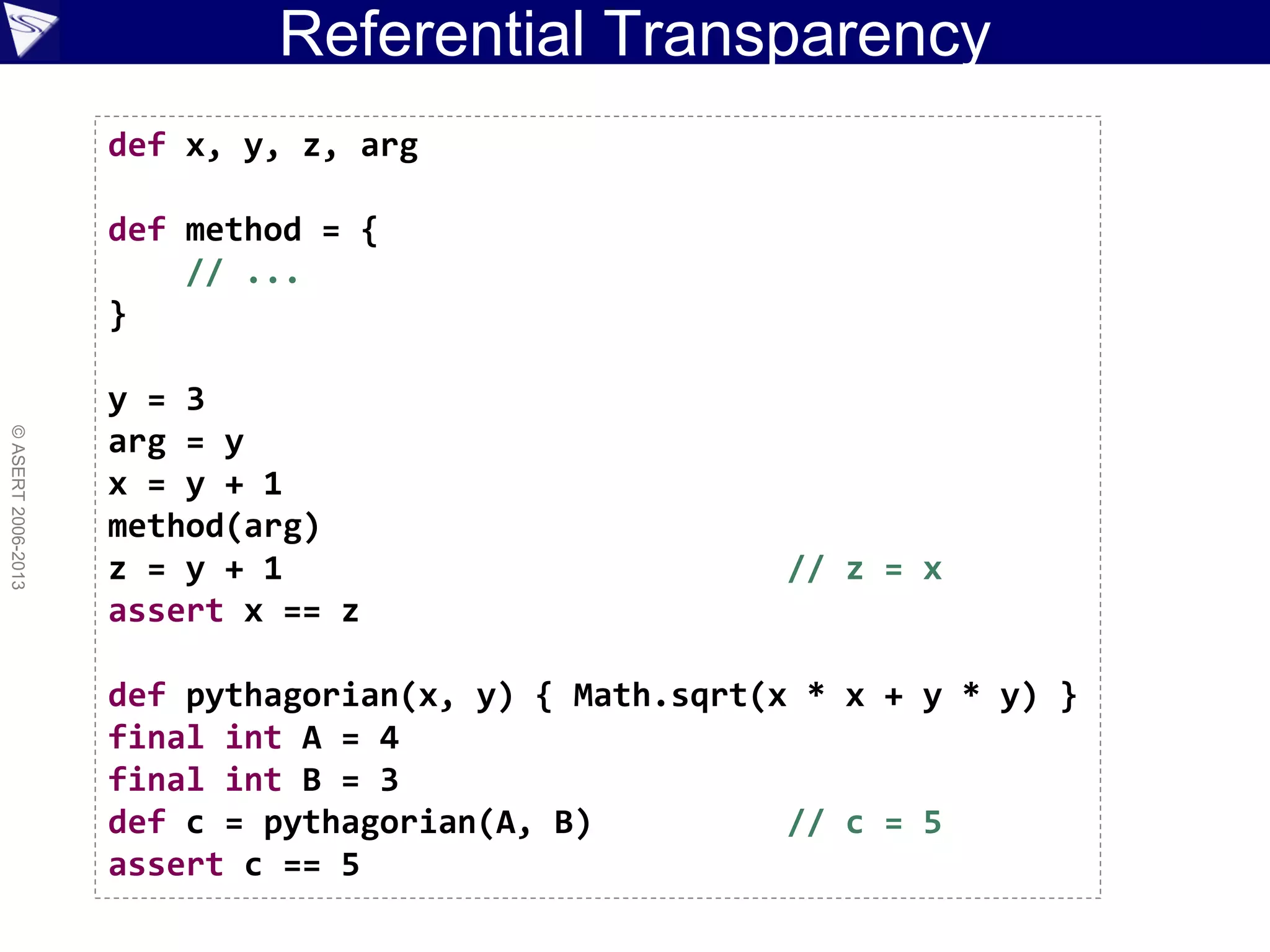 Referential Transparency
©ASERT2006-2013
def x, y, z, arg
def method = {
// ...
}
y = 3
arg = y
x = y + 1
method(arg)
z = y + 1 // z = x
assert x == z
def pythagorian(x, y) { Math.sqrt(x * x + y * y) }
final int A = 4
final int B = 3
def c = pythagorian(A, B) // c = 5
assert c == 5
 