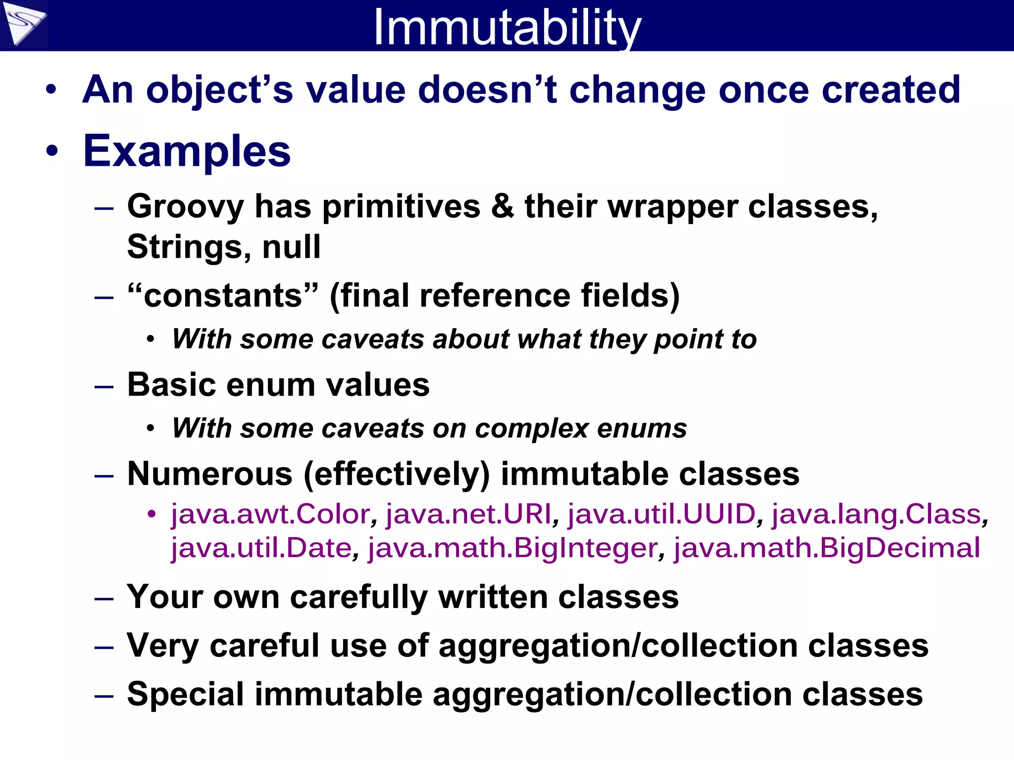 Immutability
• An object’s value doesn’t change once created
• Examples
– Groovy has primitives & their wrapper classes,
Strings, null
– “constants” (final reference fields)
• With some caveats about what they point to
– Basic enum values
• With some caveats on complex enums
– Numerous (effectively) immutable classes
• java.awt.Color, java.net.URI, java.util.UUID, java.lang.Class,
java.util.Date, java.math.BigInteger, java.math.BigDecimal
– Your own carefully written classes
– Very careful use of aggregation/collection classes
– Special immutable aggregation/collection classes
 
