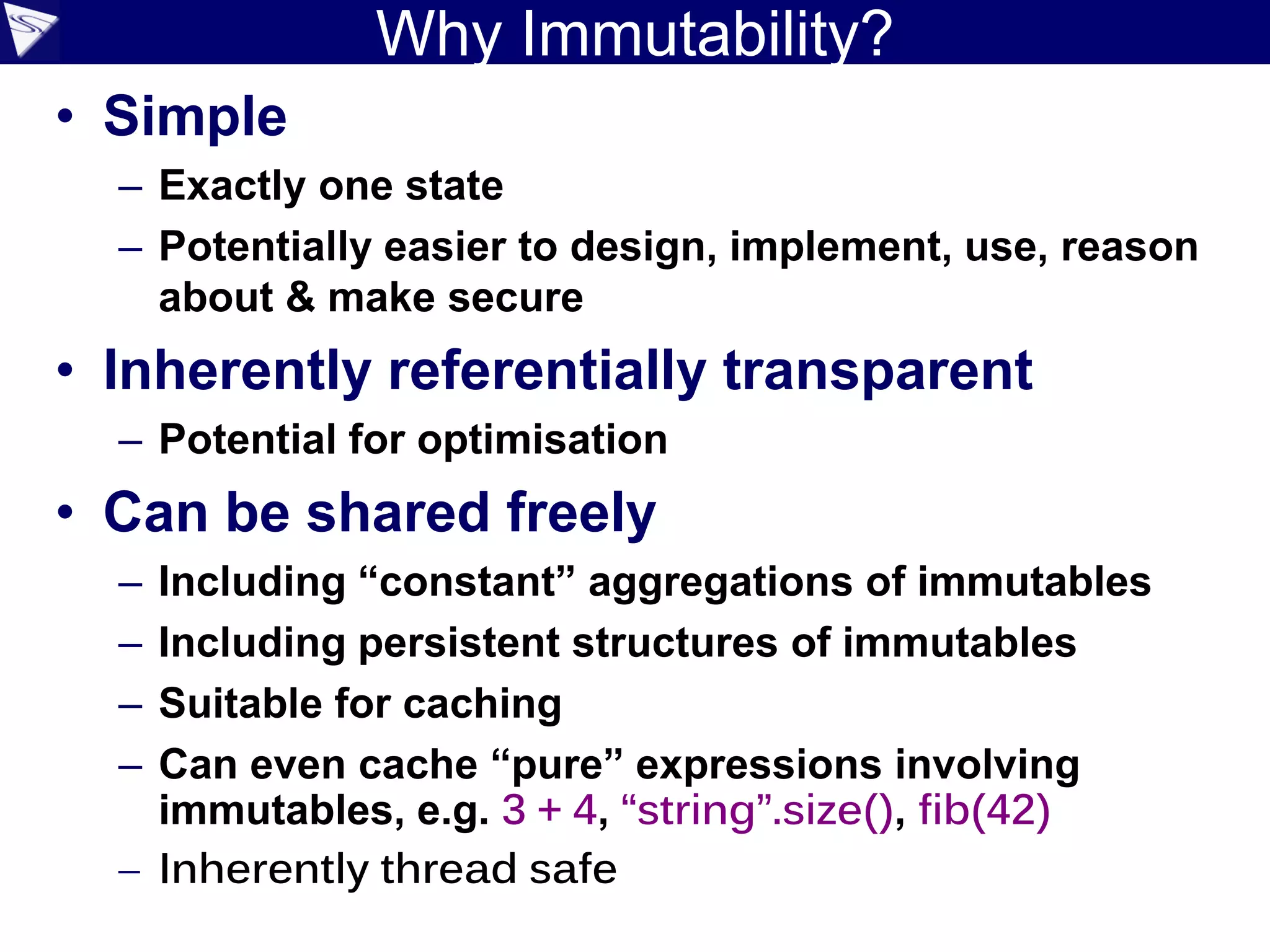 Why Immutability?
• Simple
– Exactly one state
– Potentially easier to design, implement, use, reason
about & make secure
• Inherently referentially transparent
– Potential for optimisation
• Can be shared freely
– Including “constant” aggregations of immutables
– Including persistent structures of immutables
– Suitable for caching
– Can even cache “pure” expressions involving
immutables, e.g. 3 + 4, “string”.size(), fib(42)
– Inherently thread safe
 
