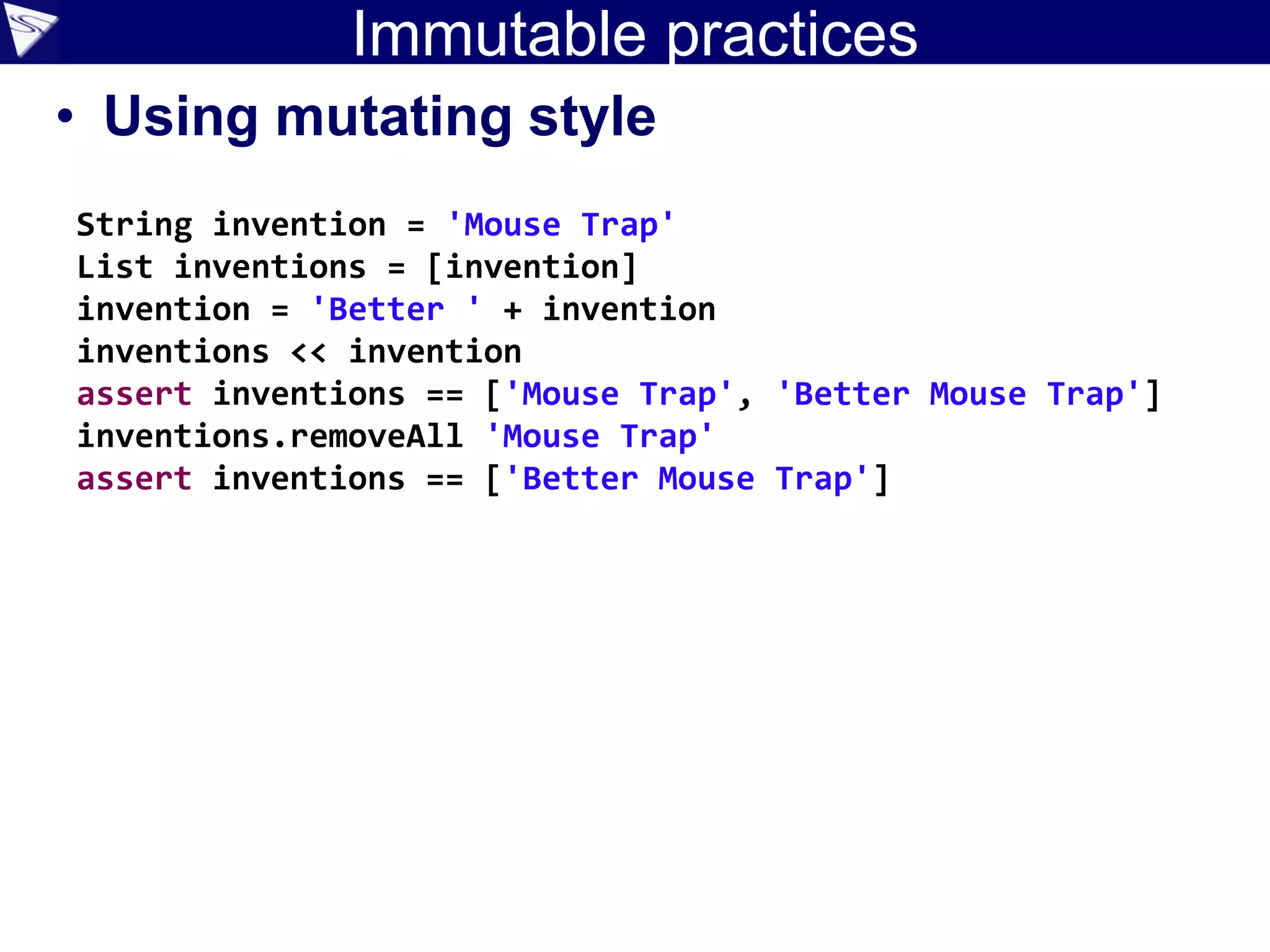 Immutable practices
• Using mutating style
String invention = 'Mouse Trap'
List inventions = [invention]
invention = 'Better ' + invention
inventions << invention
assert inventions == ['Mouse Trap', 'Better Mouse Trap']
inventions.removeAll 'Mouse Trap'
assert inventions == ['Better Mouse Trap']
 