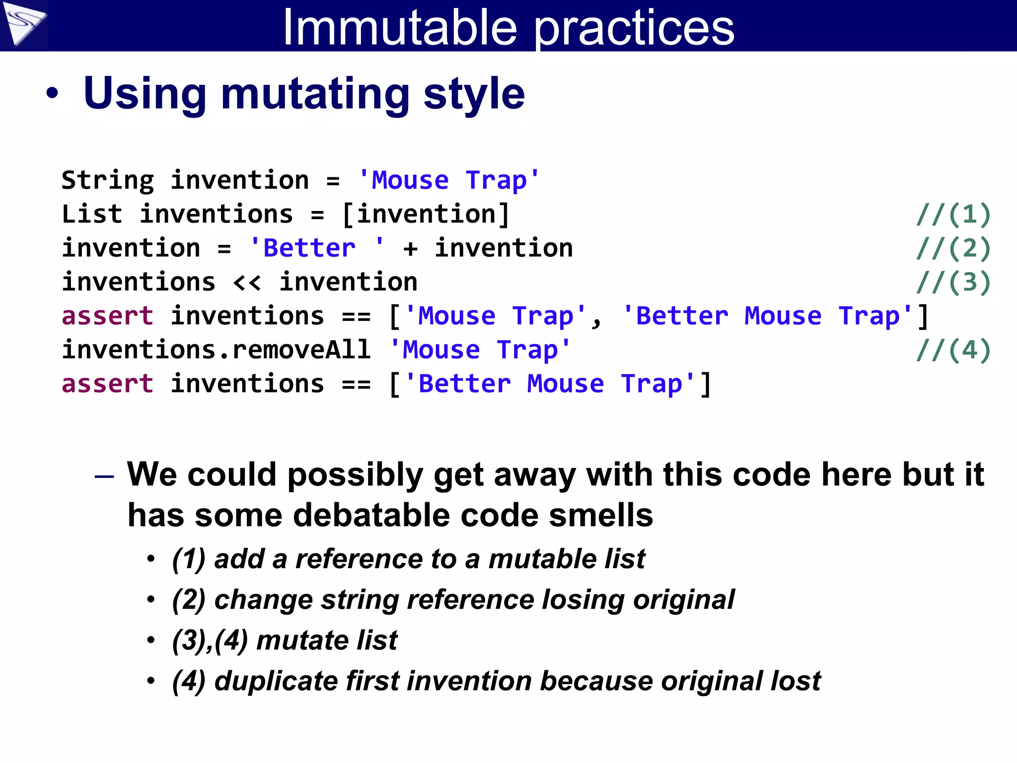 Immutable practices
• Using mutating style
– We could possibly get away with this code here but it
has some debatable code smells
• (1) add a reference to a mutable list
• (2) change string reference losing original
• (3),(4) mutate list
• (4) duplicate first invention because original lost
String invention = 'Mouse Trap'
List inventions = [invention] //(1)
invention = 'Better ' + invention //(2)
inventions << invention //(3)
assert inventions == ['Mouse Trap', 'Better Mouse Trap']
inventions.removeAll 'Mouse Trap' //(4)
assert inventions == ['Better Mouse Trap']
 