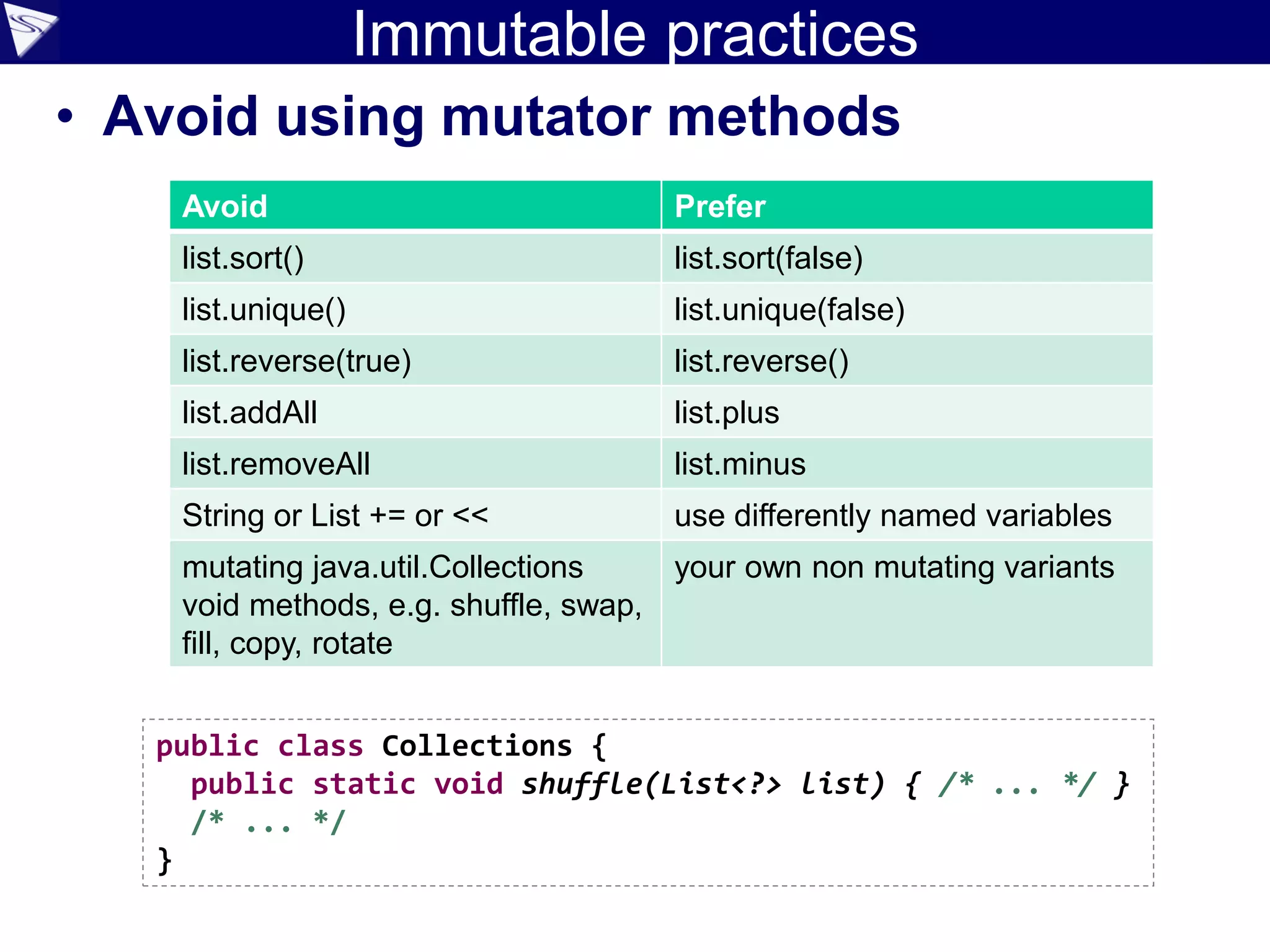 Immutable practices
• Avoid using mutator methods
Avoid Prefer
list.sort() list.sort(false)
list.unique() list.unique(false)
list.reverse(true) list.reverse()
list.addAll list.plus
list.removeAll list.minus
String or List += or << use differently named variables
mutating java.util.Collections
void methods, e.g. shuffle, swap,
fill, copy, rotate
your own non mutating variants
public class Collections {
public static void shuffle(List<?> list) { /* ... */ }
/* ... */
}
 