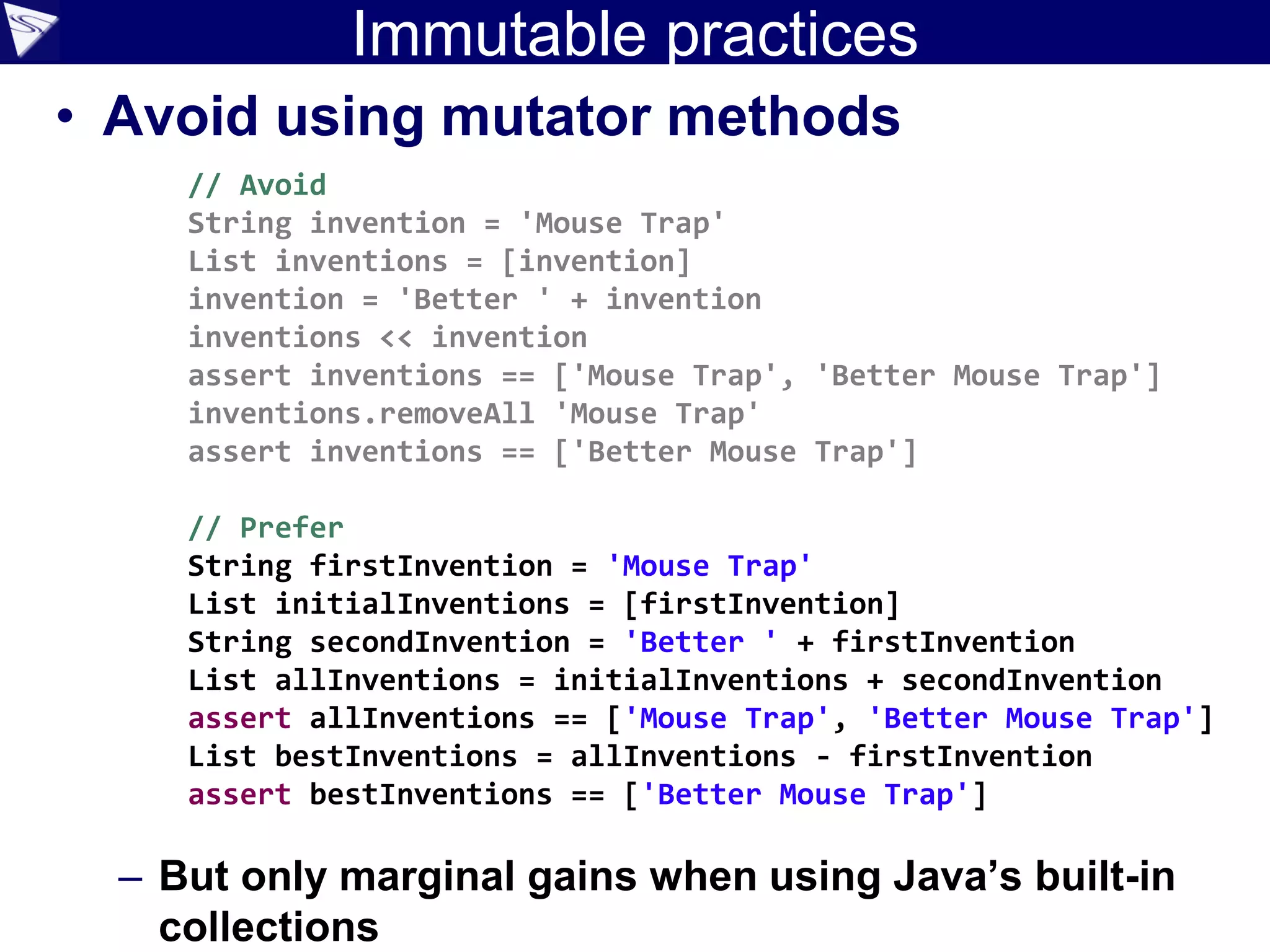 Immutable practices
• Avoid using mutator methods
– But only marginal gains when using Java’s built-in
collections
// Avoid
String invention = 'Mouse Trap'
List inventions = [invention]
invention = 'Better ' + invention
inventions << invention
assert inventions == ['Mouse Trap', 'Better Mouse Trap']
inventions.removeAll 'Mouse Trap'
assert inventions == ['Better Mouse Trap']
// Prefer
String firstInvention = 'Mouse Trap'
List initialInventions = [firstInvention]
String secondInvention = 'Better ' + firstInvention
List allInventions = initialInventions + secondInvention
assert allInventions == ['Mouse Trap', 'Better Mouse Trap']
List bestInventions = allInventions - firstInvention
assert bestInventions == ['Better Mouse Trap']
 