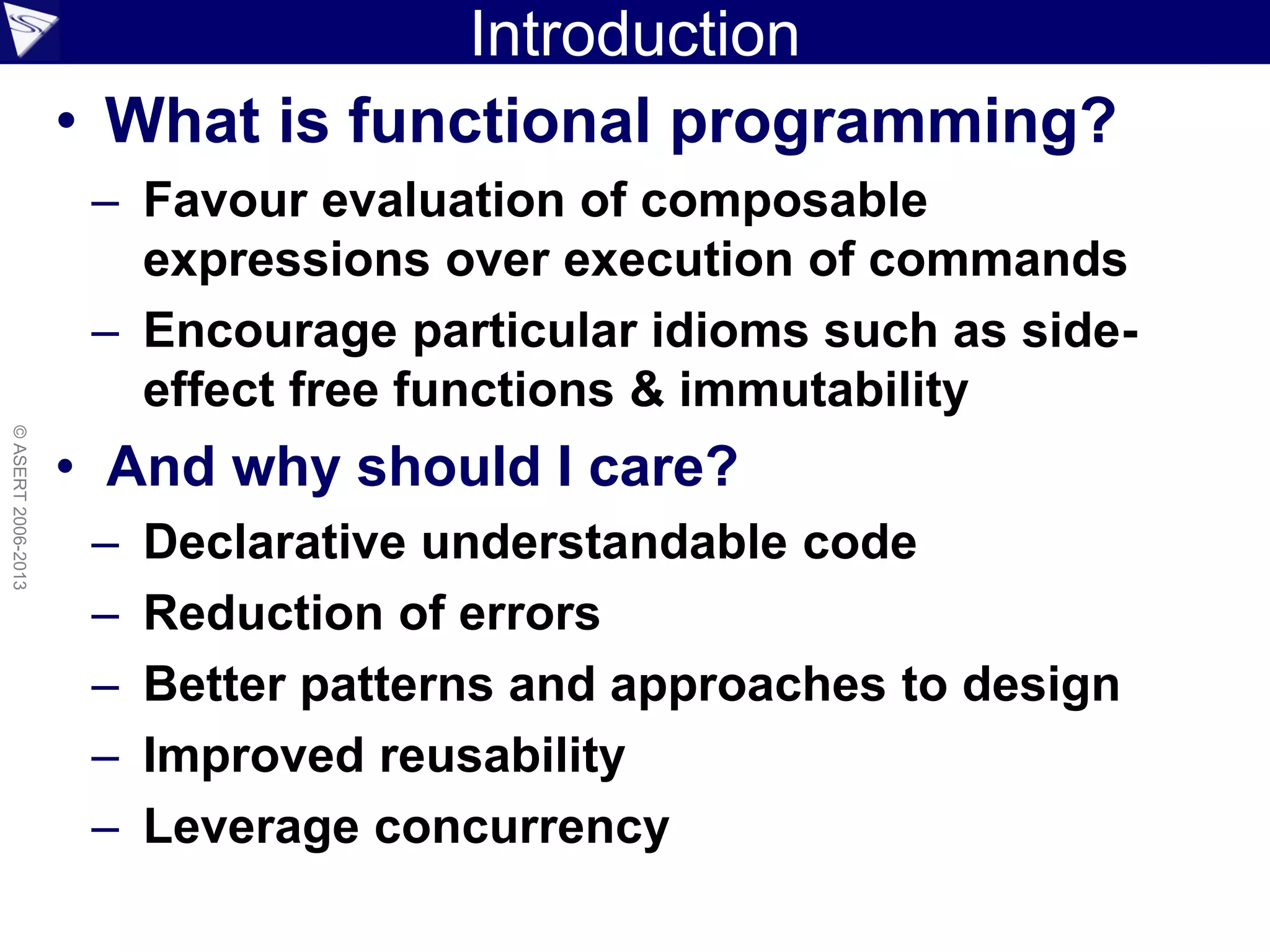 Introduction
• What is functional programming?
– Favour evaluation of composable
expressions over execution of commands
– Encourage particular idioms such as side-
effect free functions & immutability
• And why should I care?
– Declarative understandable code
– Reduction of errors
– Better patterns and approaches to design
– Improved reusability
– Leverage concurrency
©ASERT2006-2013
 