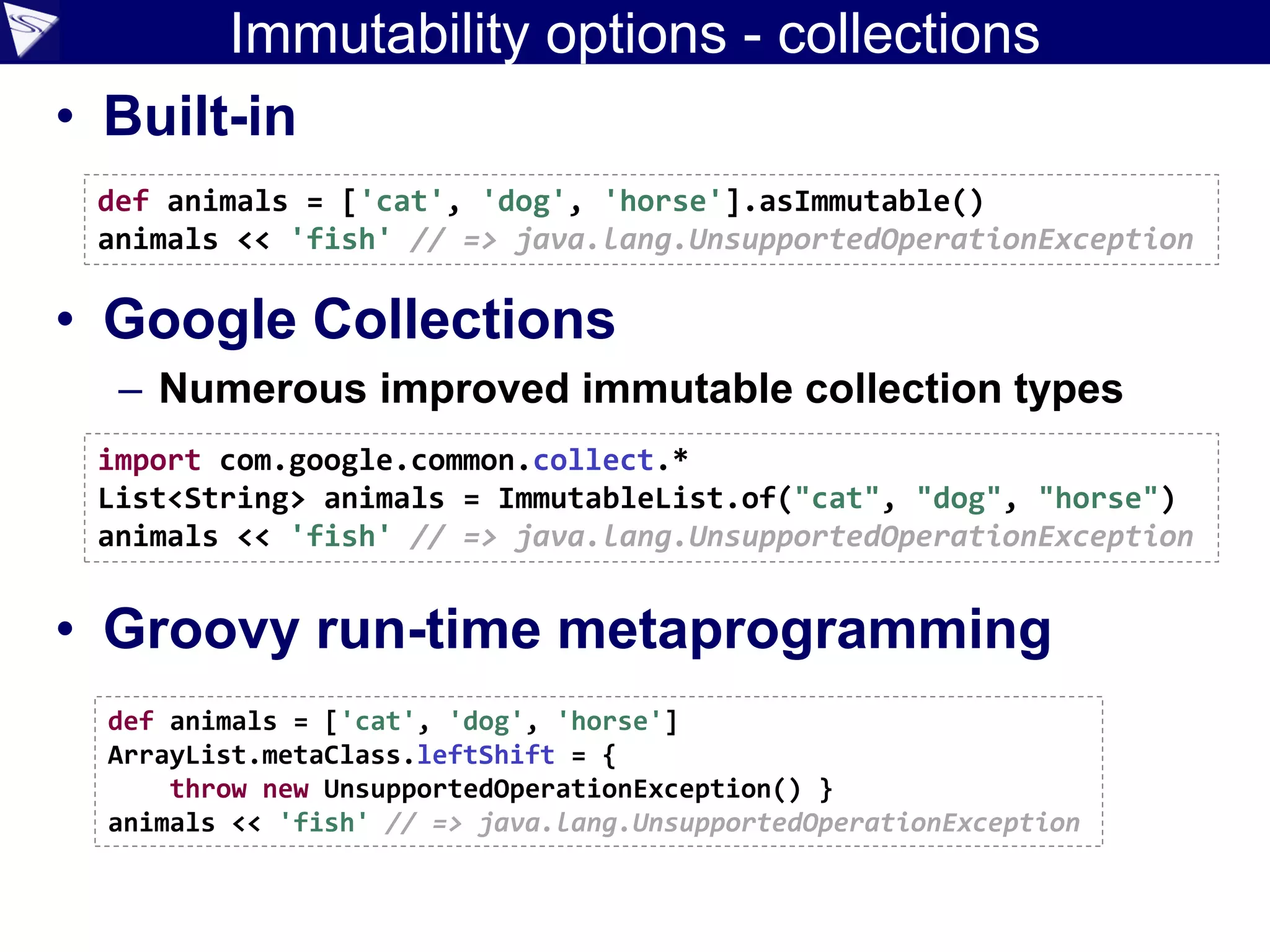 Immutability options - collections
• Built-in
• Google Collections
– Numerous improved immutable collection types
• Groovy run-time metaprogramming
import com.google.common.collect.*
List<String> animals = ImmutableList.of("cat", "dog", "horse")
animals << 'fish' // => java.lang.UnsupportedOperationException
def animals = ['cat', 'dog', 'horse'].asImmutable()
animals << 'fish' // => java.lang.UnsupportedOperationException
def animals = ['cat', 'dog', 'horse']
ArrayList.metaClass.leftShift = {
throw new UnsupportedOperationException() }
animals << 'fish' // => java.lang.UnsupportedOperationException
 