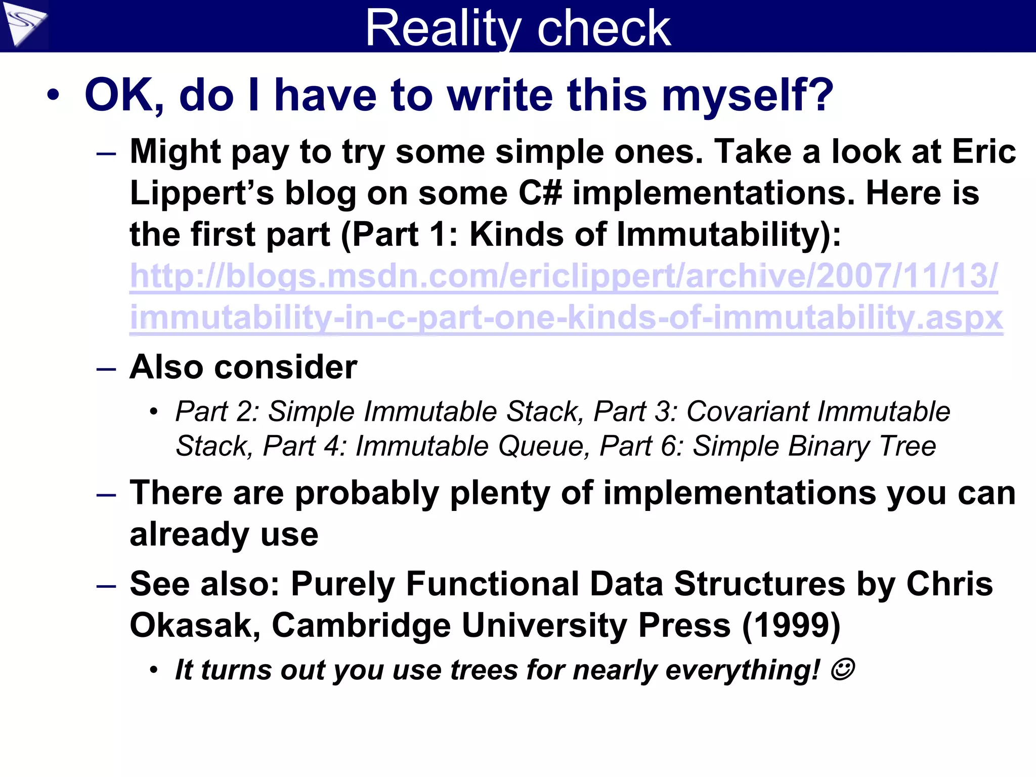 Reality check
• OK, do I have to write this myself?
– Might pay to try some simple ones. Take a look at Eric
Lippert’s blog on some C# implementations. Here is
the first part (Part 1: Kinds of Immutability):
http://blogs.msdn.com/ericlippert/archive/2007/11/13/
immutability-in-c-part-one-kinds-of-immutability.aspx
– Also consider
• Part 2: Simple Immutable Stack, Part 3: Covariant Immutable
Stack, Part 4: Immutable Queue, Part 6: Simple Binary Tree
– There are probably plenty of implementations you can
already use
– See also: Purely Functional Data Structures by Chris
Okasak, Cambridge University Press (1999)
• It turns out you use trees for nearly everything! 
 