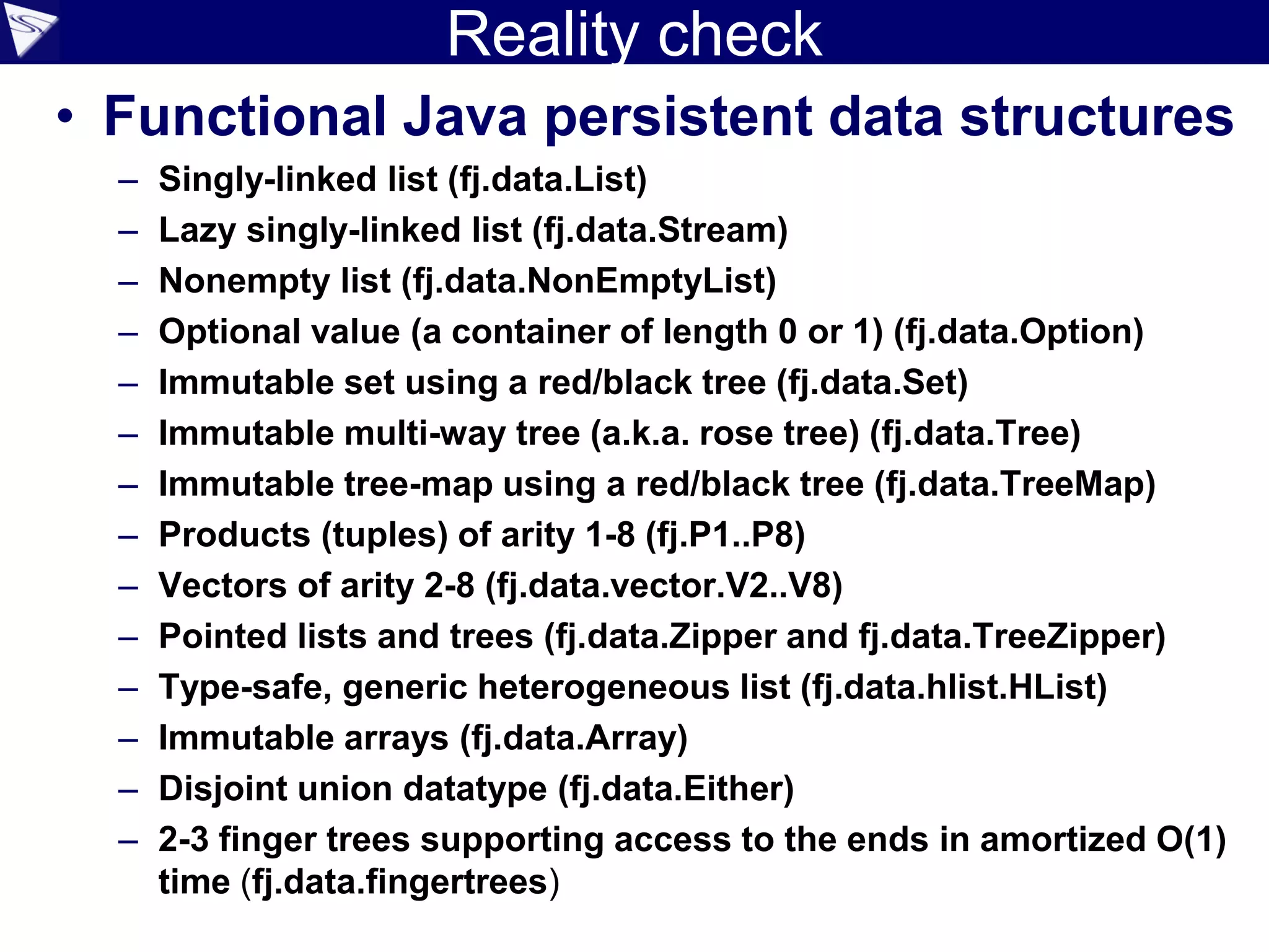 Reality check
• Functional Java persistent data structures
– Singly-linked list (fj.data.List)
– Lazy singly-linked list (fj.data.Stream)
– Nonempty list (fj.data.NonEmptyList)
– Optional value (a container of length 0 or 1) (fj.data.Option)
– Immutable set using a red/black tree (fj.data.Set)
– Immutable multi-way tree (a.k.a. rose tree) (fj.data.Tree)
– Immutable tree-map using a red/black tree (fj.data.TreeMap)
– Products (tuples) of arity 1-8 (fj.P1..P8)
– Vectors of arity 2-8 (fj.data.vector.V2..V8)
– Pointed lists and trees (fj.data.Zipper and fj.data.TreeZipper)
– Type-safe, generic heterogeneous list (fj.data.hlist.HList)
– Immutable arrays (fj.data.Array)
– Disjoint union datatype (fj.data.Either)
– 2-3 finger trees supporting access to the ends in amortized O(1)
time (fj.data.fingertrees)
 