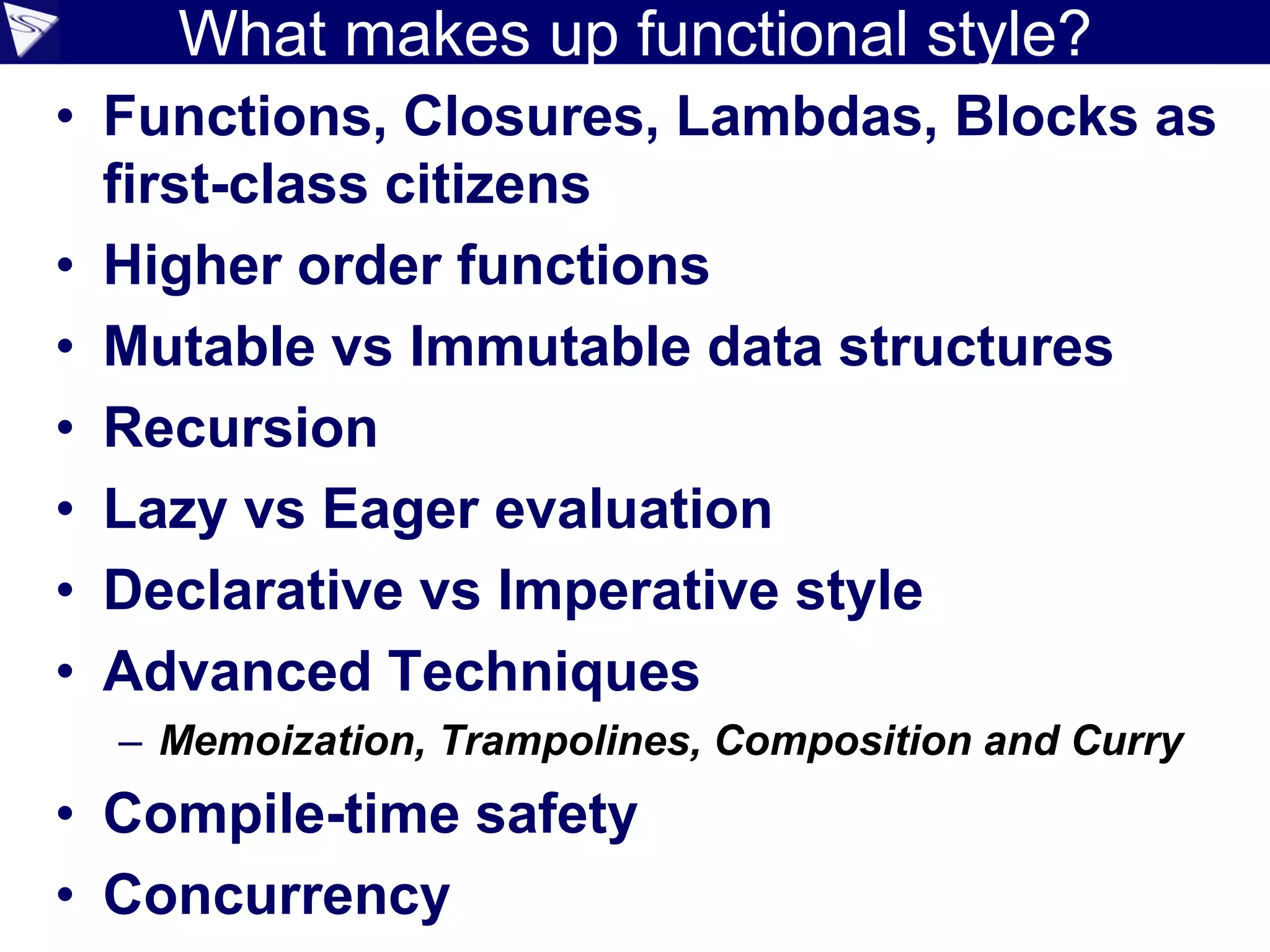 What makes up functional style?
• Functions, Closures, Lambdas, Blocks as
first-class citizens
• Higher order functions
• Mutable vs Immutable data structures
• Recursion
• Lazy vs Eager evaluation
• Declarative vs Imperative style
• Advanced Techniques
– Memoization, Trampolines, Composition and Curry
• Compile-time safety
• Concurrency
 