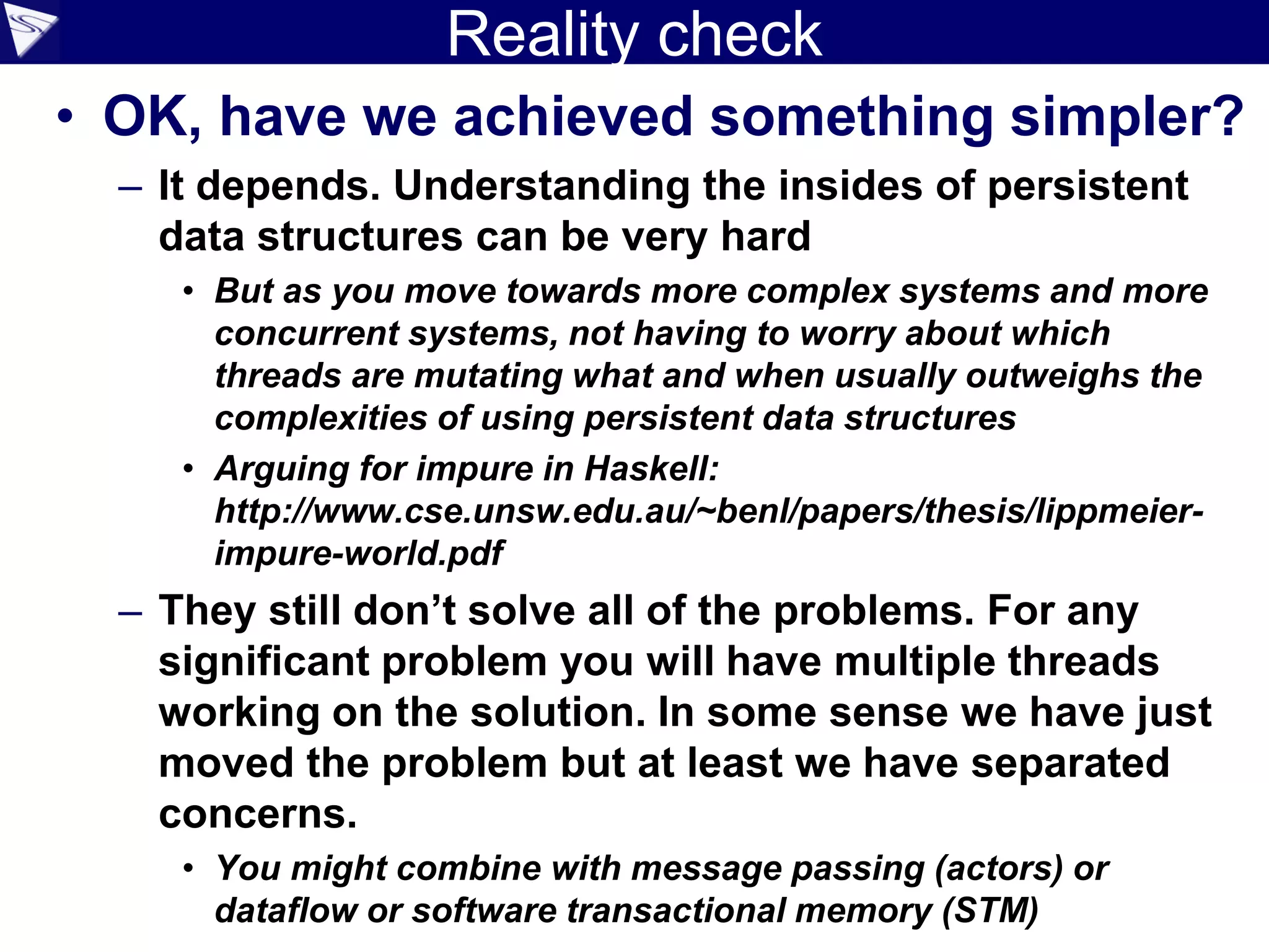 Reality check
• OK, have we achieved something simpler?
– It depends. Understanding the insides of persistent
data structures can be very hard
• But as you move towards more complex systems and more
concurrent systems, not having to worry about which
threads are mutating what and when usually outweighs the
complexities of using persistent data structures
• Arguing for impure in Haskell:
http://www.cse.unsw.edu.au/~benl/papers/thesis/lippmeier-
impure-world.pdf
– They still don’t solve all of the problems. For any
significant problem you will have multiple threads
working on the solution. In some sense we have just
moved the problem but at least we have separated
concerns.
• You might combine with message passing (actors) or
dataflow or software transactional memory (STM)
 
