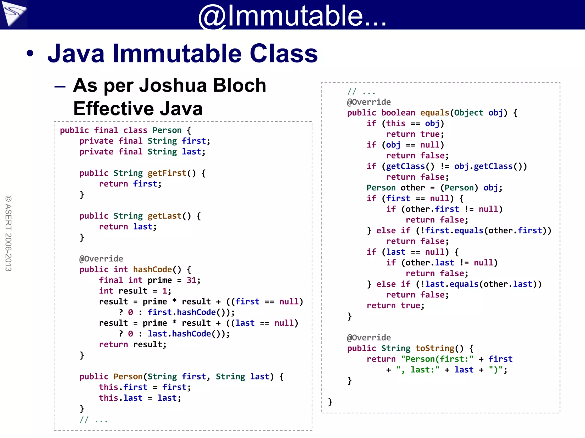 @Immutable...
• Java Immutable Class
– As per Joshua Bloch
Effective Java
©ASERT2006-2013
public final class Person {
private final String first;
private final String last;
public String getFirst() {
return first;
}
public String getLast() {
return last;
}
@Override
public int hashCode() {
final int prime = 31;
int result = 1;
result = prime * result + ((first == null)
? 0 : first.hashCode());
result = prime * result + ((last == null)
? 0 : last.hashCode());
return result;
}
public Person(String first, String last) {
this.first = first;
this.last = last;
}
// ...
// ...
@Override
public boolean equals(Object obj) {
if (this == obj)
return true;
if (obj == null)
return false;
if (getClass() != obj.getClass())
return false;
Person other = (Person) obj;
if (first == null) {
if (other.first != null)
return false;
} else if (!first.equals(other.first))
return false;
if (last == null) {
if (other.last != null)
return false;
} else if (!last.equals(other.last))
return false;
return true;
}
@Override
public String toString() {
return "Person(first:" + first
+ ", last:" + last + ")";
}
}
 