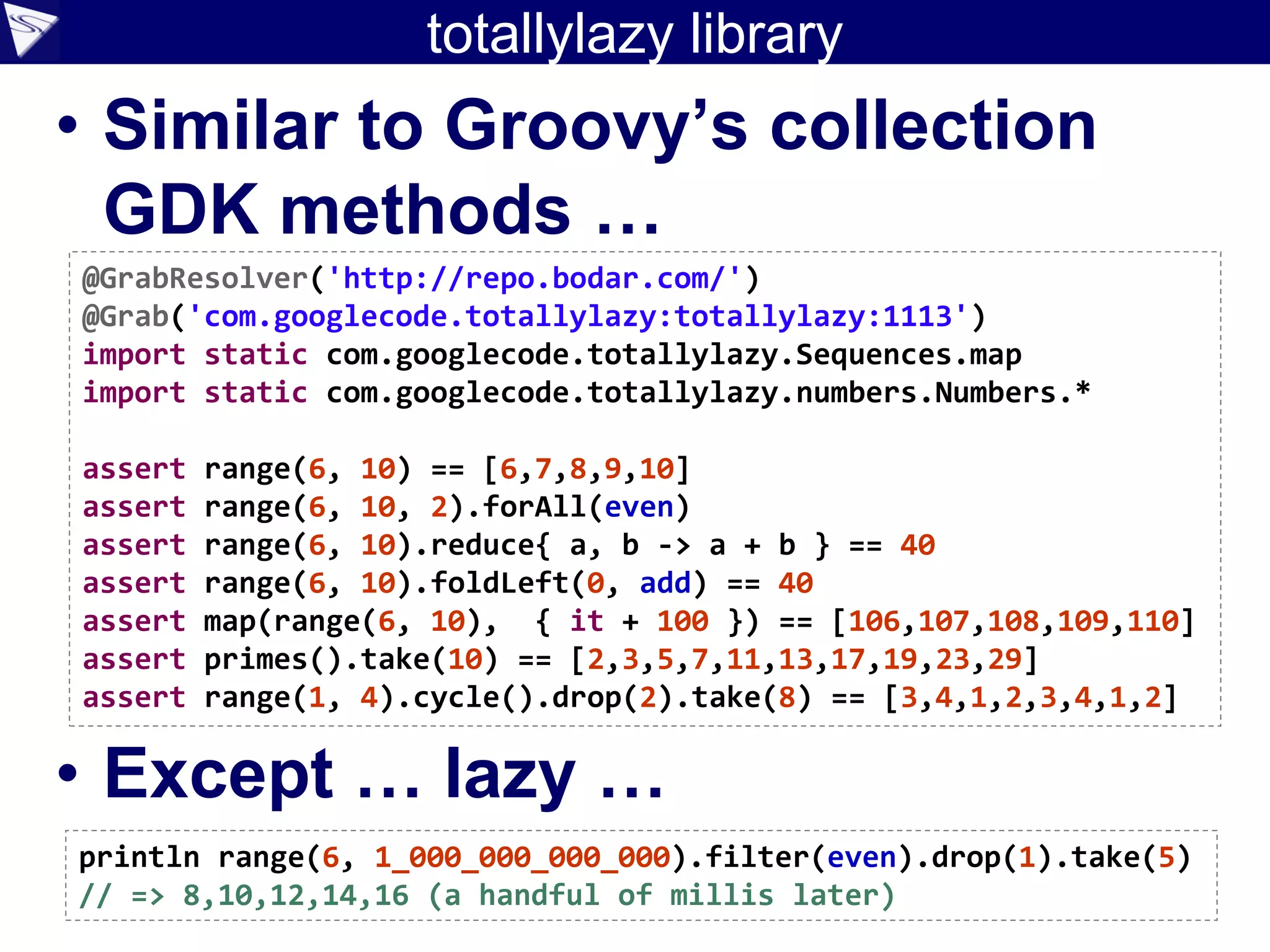 totallylazy library
• Similar to Groovy’s collection
GDK methods …
• Except … lazy …
@GrabResolver('http://repo.bodar.com/')
@Grab('com.googlecode.totallylazy:totallylazy:1113')
import static com.googlecode.totallylazy.Sequences.map
import static com.googlecode.totallylazy.numbers.Numbers.*
assert range(6, 10) == [6,7,8,9,10]
assert range(6, 10, 2).forAll(even)
assert range(6, 10).reduce{ a, b -> a + b } == 40
assert range(6, 10).foldLeft(0, add) == 40
assert map(range(6, 10), { it + 100 }) == [106,107,108,109,110]
assert primes().take(10) == [2,3,5,7,11,13,17,19,23,29]
assert range(1, 4).cycle().drop(2).take(8) == [3,4,1,2,3,4,1,2]
println range(6, 1_000_000_000_000).filter(even).drop(1).take(5)
// => 8,10,12,14,16 (a handful of millis later)
 