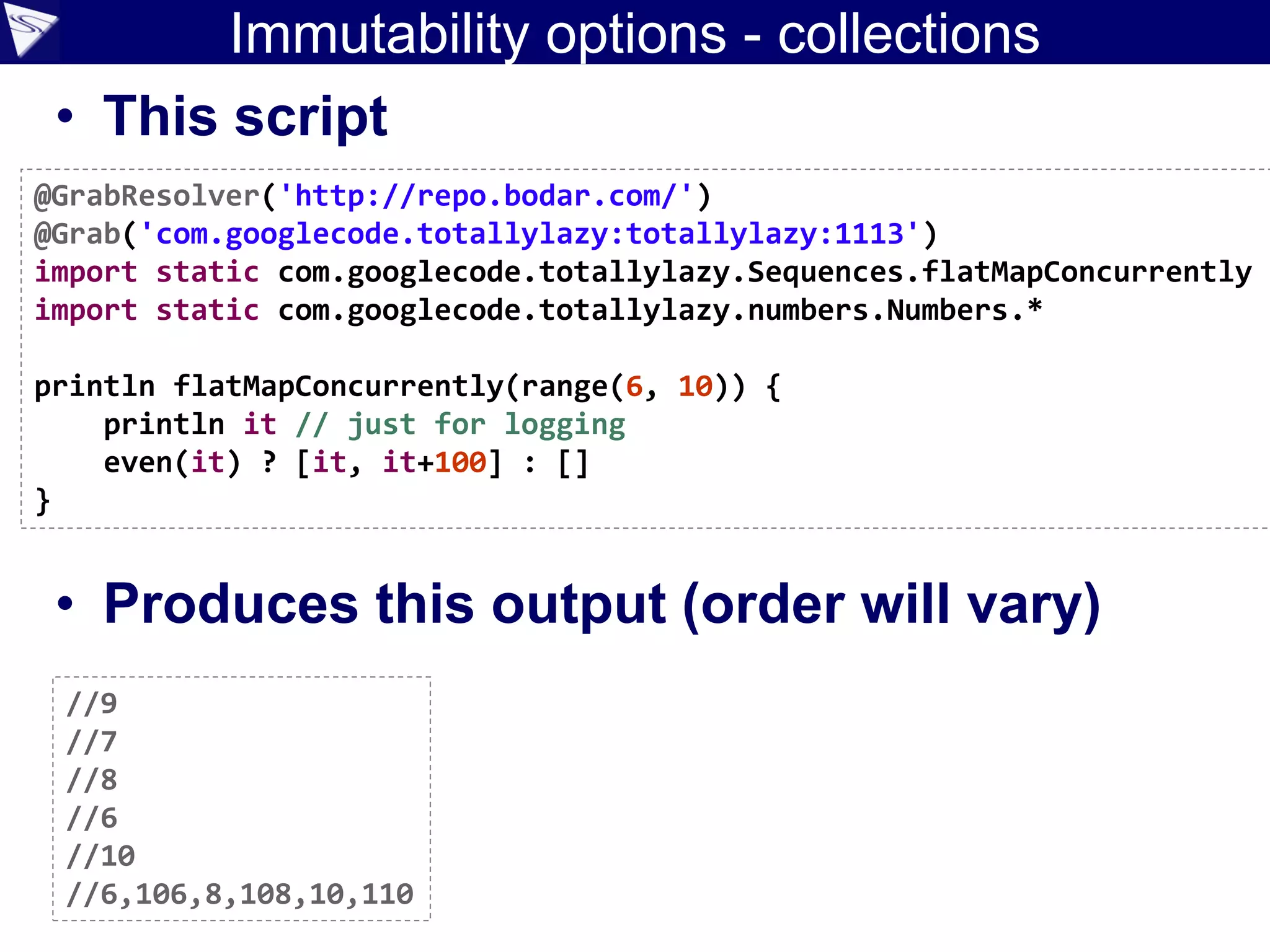 Immutability options - collections
• This script
• Produces this output (order will vary)
@GrabResolver('http://repo.bodar.com/')
@Grab('com.googlecode.totallylazy:totallylazy:1113')
import static com.googlecode.totallylazy.Sequences.flatMapConcurrently
import static com.googlecode.totallylazy.numbers.Numbers.*
println flatMapConcurrently(range(6, 10)) {
println it // just for logging
even(it) ? [it, it+100] : []
}
//9
//7
//8
//6
//10
//6,106,8,108,10,110
 