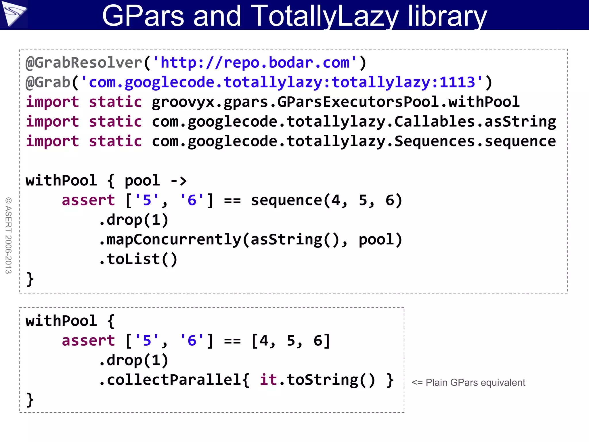GPars and TotallyLazy library
©ASERT2006-2013
@GrabResolver('http://repo.bodar.com')
@Grab('com.googlecode.totallylazy:totallylazy:1113')
import static groovyx.gpars.GParsExecutorsPool.withPool
import static com.googlecode.totallylazy.Callables.asString
import static com.googlecode.totallylazy.Sequences.sequence
withPool { pool ->
assert ['5', '6'] == sequence(4, 5, 6)
.drop(1)
.mapConcurrently(asString(), pool)
.toList()
}
withPool {
assert ['5', '6'] == [4, 5, 6]
.drop(1)
.collectParallel{ it.toString() }
}
<= Plain GPars equivalent
 