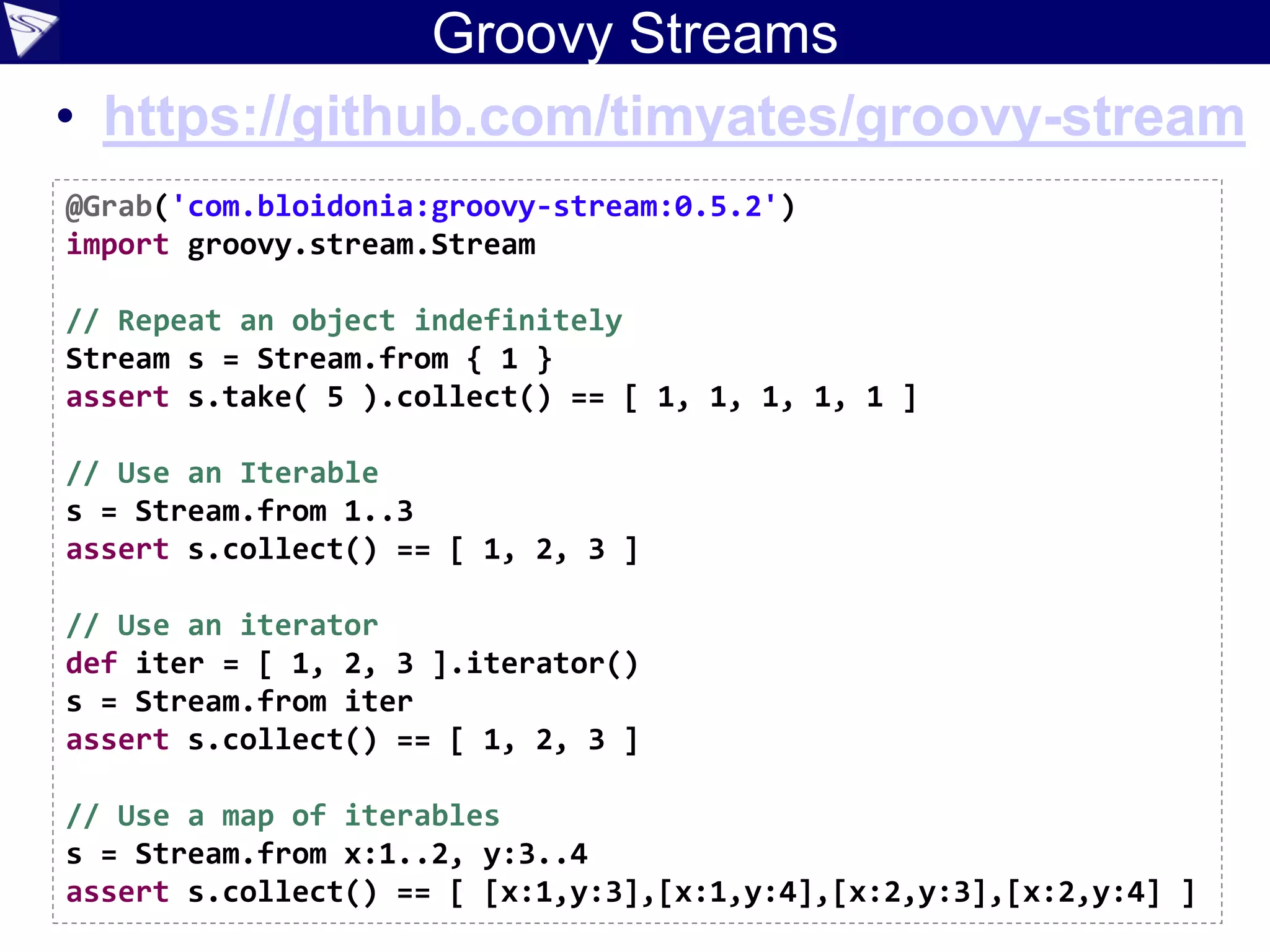 Groovy Streams
• https://github.com/timyates/groovy-stream
@Grab('com.bloidonia:groovy-stream:0.5.2')
import groovy.stream.Stream
// Repeat an object indefinitely
Stream s = Stream.from { 1 }
assert s.take( 5 ).collect() == [ 1, 1, 1, 1, 1 ]
// Use an Iterable
s = Stream.from 1..3
assert s.collect() == [ 1, 2, 3 ]
// Use an iterator
def iter = [ 1, 2, 3 ].iterator()
s = Stream.from iter
assert s.collect() == [ 1, 2, 3 ]
// Use a map of iterables
s = Stream.from x:1..2, y:3..4
assert s.collect() == [ [x:1,y:3],[x:1,y:4],[x:2,y:3],[x:2,y:4] ]
 