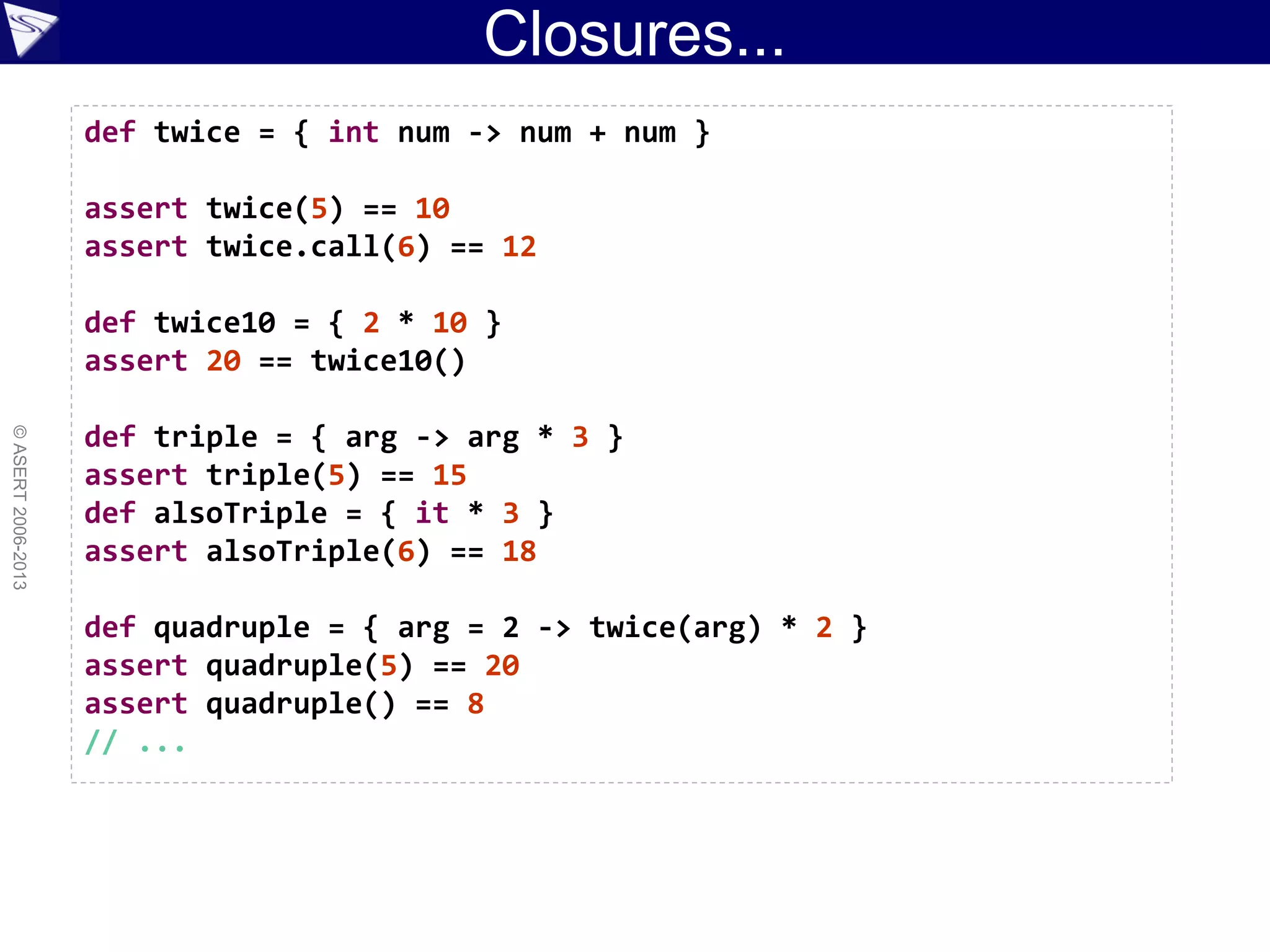 Closures...
©ASERT2006-2013
def twice = { int num -> num + num }
assert twice(5) == 10
assert twice.call(6) == 12
def twice10 = { 2 * 10 }
assert 20 == twice10()
def triple = { arg -> arg * 3 }
assert triple(5) == 15
def alsoTriple = { it * 3 }
assert alsoTriple(6) == 18
def quadruple = { arg = 2 -> twice(arg) * 2 }
assert quadruple(5) == 20
assert quadruple() == 8
// ...
 