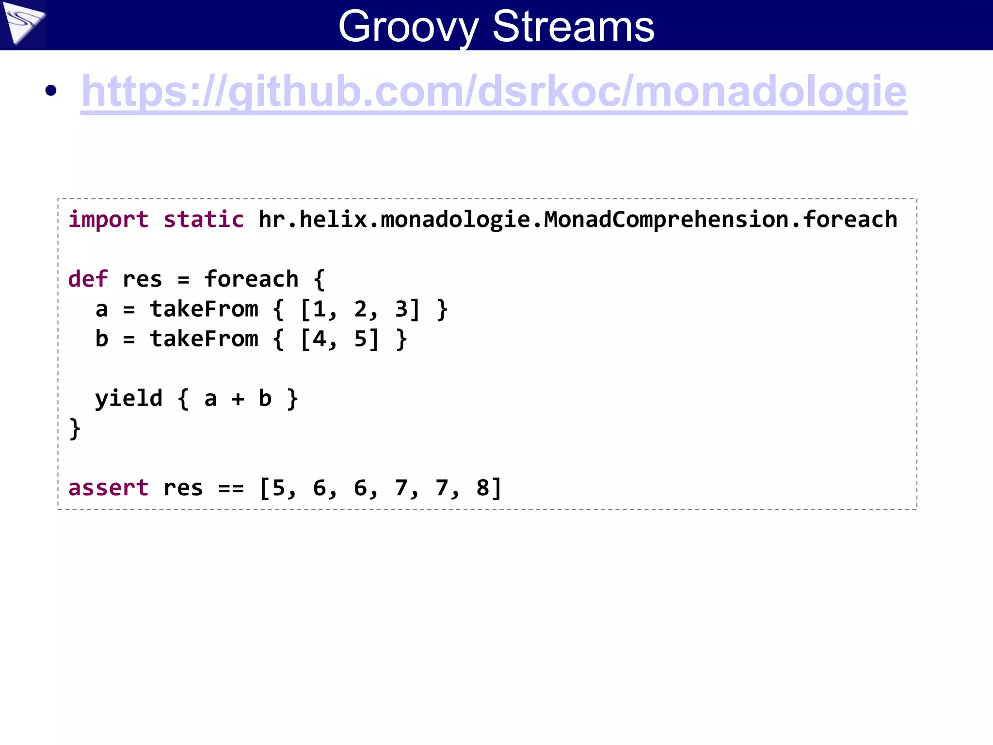 Groovy Streams
• https://github.com/dsrkoc/monadologie
import static hr.helix.monadologie.MonadComprehension.foreach
def res = foreach {
a = takeFrom { [1, 2, 3] }
b = takeFrom { [4, 5] }
yield { a + b }
}
assert res == [5, 6, 6, 7, 7, 8]
 