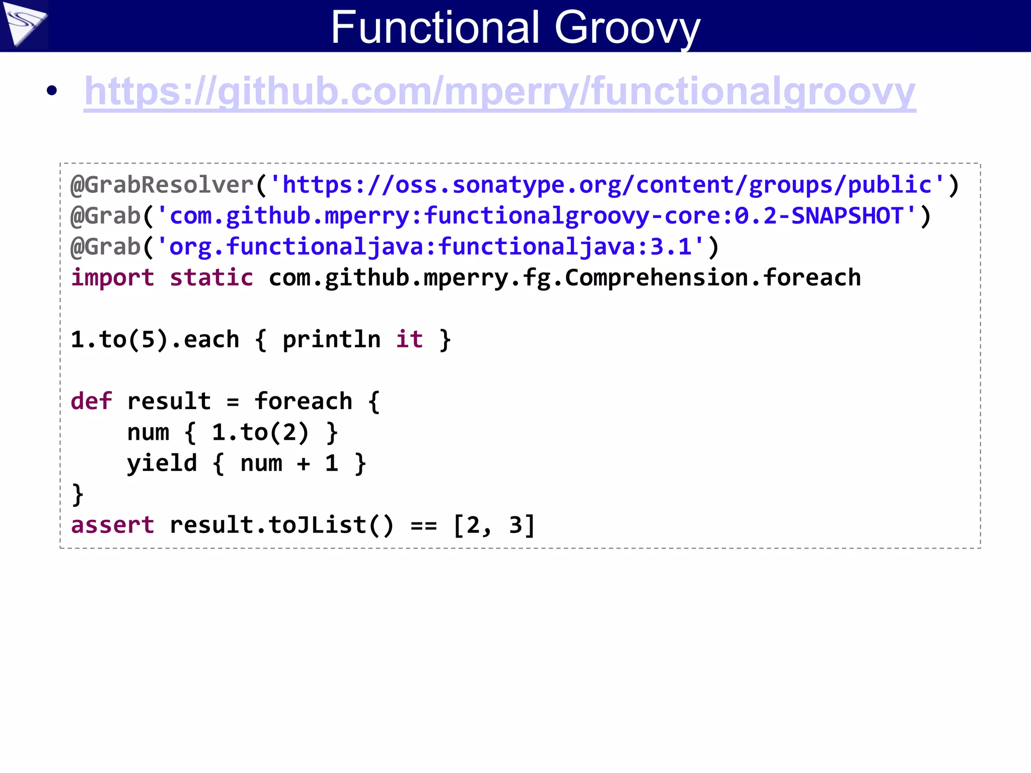 Functional Groovy
• https://github.com/mperry/functionalgroovy
@GrabResolver('https://oss.sonatype.org/content/groups/public')
@Grab('com.github.mperry:functionalgroovy-core:0.2-SNAPSHOT')
@Grab('org.functionaljava:functionaljava:3.1')
import static com.github.mperry.fg.Comprehension.foreach
1.to(5).each { println it }
def result = foreach {
num { 1.to(2) }
yield { num + 1 }
}
assert result.toJList() == [2, 3]
 