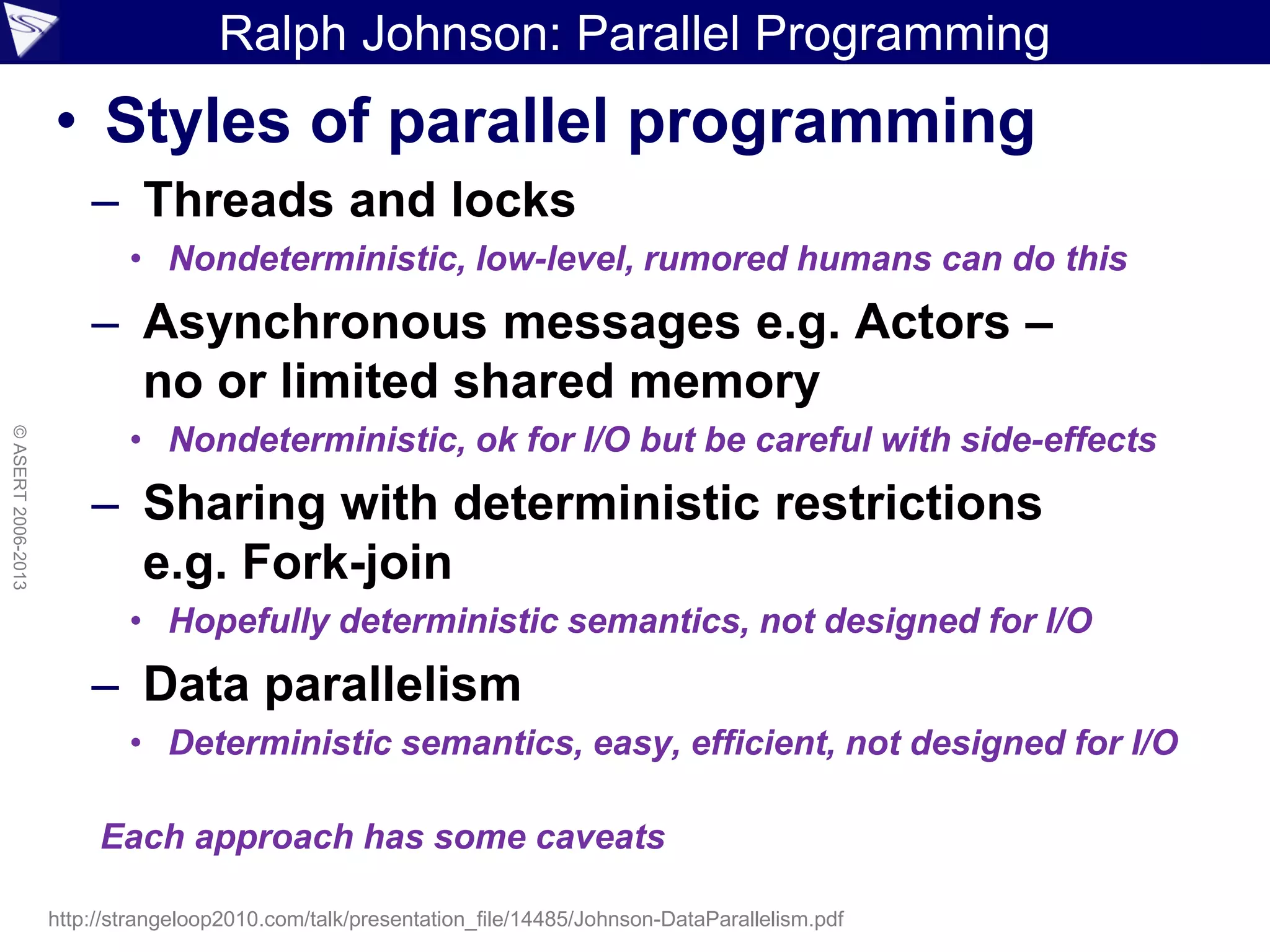 Ralph Johnson: Parallel Programming
• Styles of parallel programming
– Threads and locks
• Nondeterministic, low-level, rumored humans can do this
– Asynchronous messages e.g. Actors –
no or limited shared memory
• Nondeterministic, ok for I/O but be careful with side-effects
– Sharing with deterministic restrictions
e.g. Fork-join
• Hopefully deterministic semantics, not designed for I/O
– Data parallelism
• Deterministic semantics, easy, efficient, not designed for I/O
©ASERT2006-2013
http://strangeloop2010.com/talk/presentation_file/14485/Johnson-DataParallelism.pdf
Each approach has some caveats
 