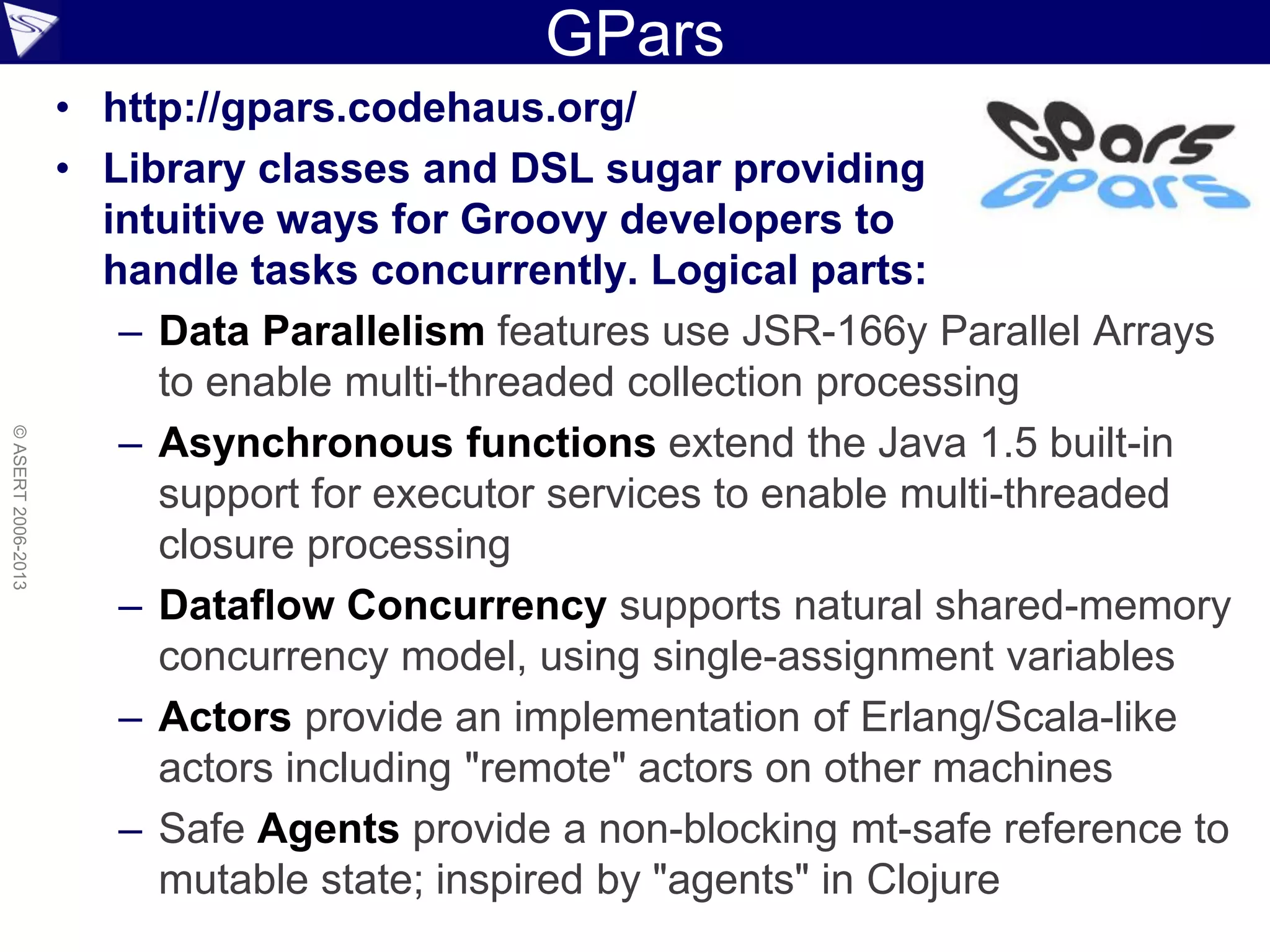 GPars
• http://gpars.codehaus.org/
• Library classes and DSL sugar providing
intuitive ways for Groovy developers to
handle tasks concurrently. Logical parts:
– Data Parallelism features use JSR-166y Parallel Arrays
to enable multi-threaded collection processing
– Asynchronous functions extend the Java 1.5 built-in
support for executor services to enable multi-threaded
closure processing
– Dataflow Concurrency supports natural shared-memory
concurrency model, using single-assignment variables
– Actors provide an implementation of Erlang/Scala-like
actors including "remote" actors on other machines
– Safe Agents provide a non-blocking mt-safe reference to
mutable state; inspired by "agents" in Clojure
©ASERT2006-2013
 