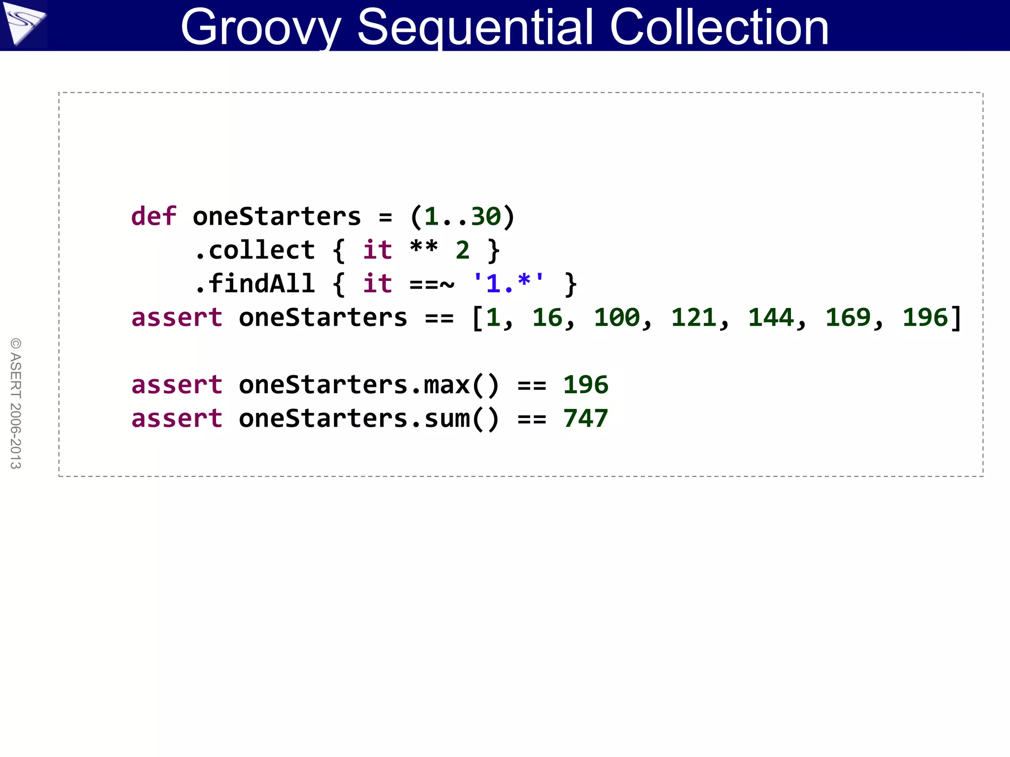 Groovy Sequential Collection
©ASERT2006-2013
def oneStarters = (1..30)
.collect { it ** 2 }
.findAll { it ==~ '1.*' }
assert oneStarters == [1, 16, 100, 121, 144, 169, 196]
assert oneStarters.max() == 196
assert oneStarters.sum() == 747
 