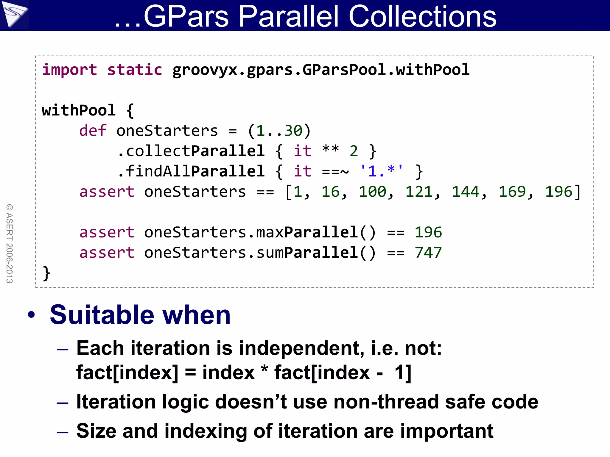 …GPars Parallel Collections
• Suitable when
– Each iteration is independent, i.e. not:
fact[index] = index * fact[index - 1]
– Iteration logic doesn’t use non-thread safe code
– Size and indexing of iteration are important
©ASERT2006-2013
import static groovyx.gpars.GParsPool.withPool
withPool {
def oneStarters = (1..30)
.collectParallel { it ** 2 }
.findAllParallel { it ==~ '1.*' }
assert oneStarters == [1, 16, 100, 121, 144, 169, 196]
assert oneStarters.maxParallel() == 196
assert oneStarters.sumParallel() == 747
}
 