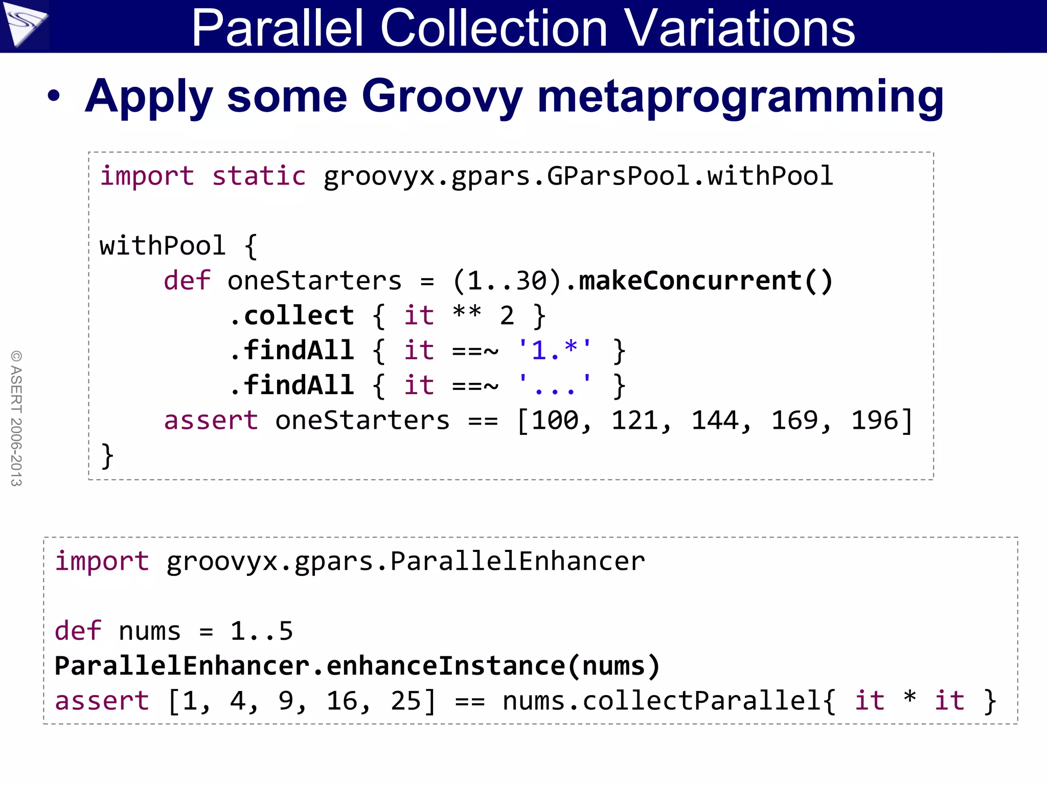 Parallel Collection Variations
• Apply some Groovy metaprogramming
©ASERT2006-2013
import static groovyx.gpars.GParsPool.withPool
withPool {
def oneStarters = (1..30).makeConcurrent()
.collect { it ** 2 }
.findAll { it ==~ '1.*' }
.findAll { it ==~ '...' }
assert oneStarters == [100, 121, 144, 169, 196]
}
import groovyx.gpars.ParallelEnhancer
def nums = 1..5
ParallelEnhancer.enhanceInstance(nums)
assert [1, 4, 9, 16, 25] == nums.collectParallel{ it * it }
 