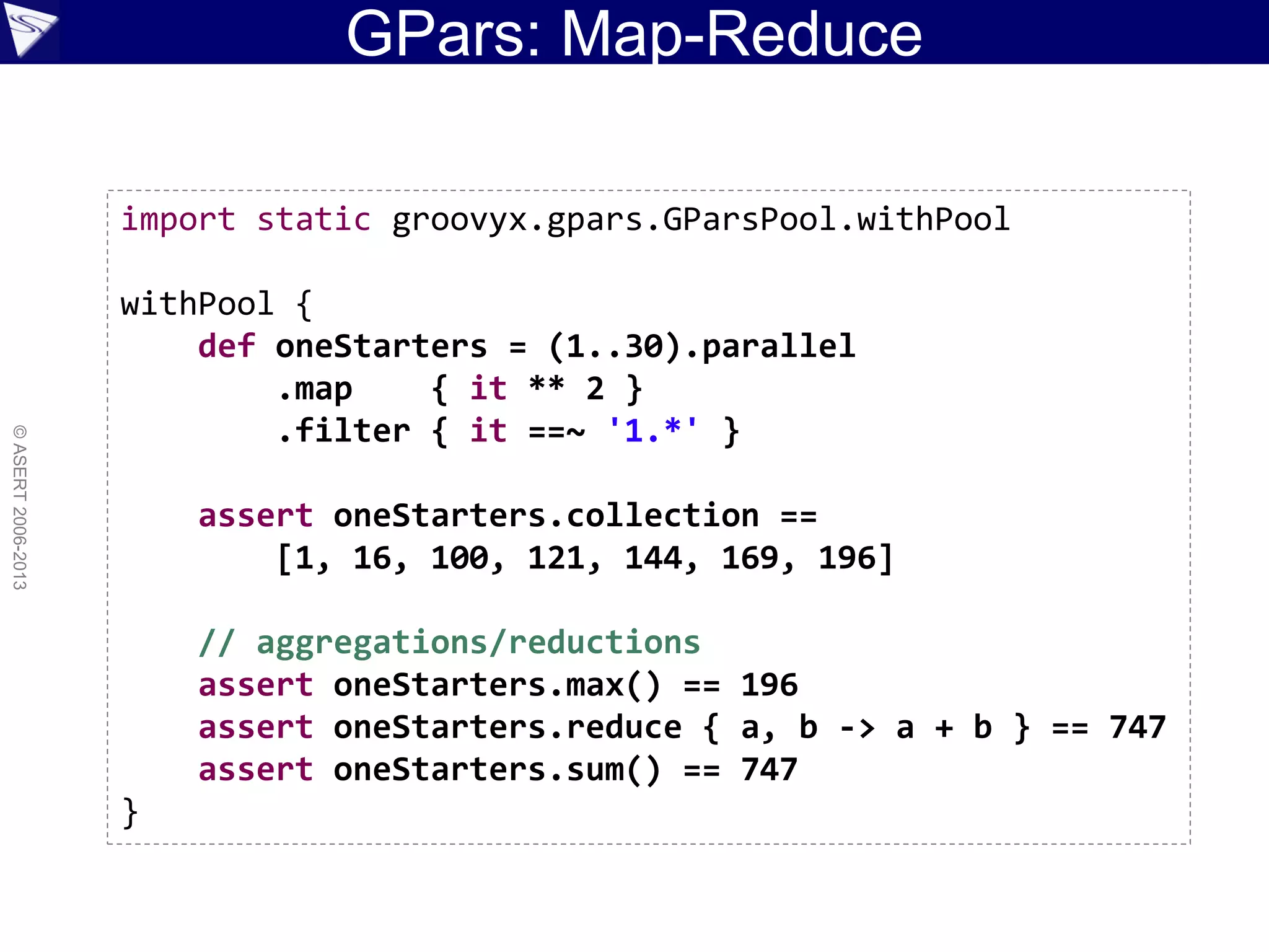 GPars: Map-Reduce
©ASERT2006-2013
import static groovyx.gpars.GParsPool.withPool
withPool {
def oneStarters = (1..30).parallel
.map { it ** 2 }
.filter { it ==~ '1.*' }
assert oneStarters.collection ==
[1, 16, 100, 121, 144, 169, 196]
// aggregations/reductions
assert oneStarters.max() == 196
assert oneStarters.reduce { a, b -> a + b } == 747
assert oneStarters.sum() == 747
}
 