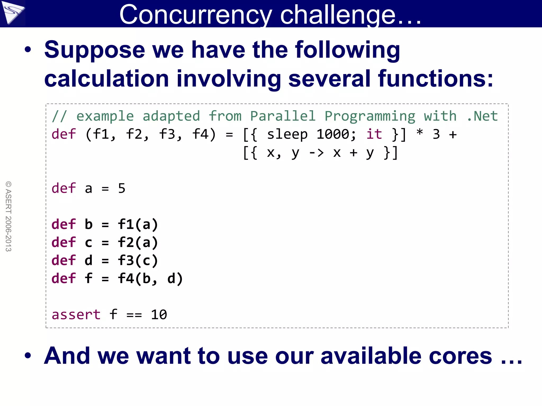 Concurrency challenge…
• Suppose we have the following
calculation involving several functions:
• And we want to use our available cores …
©ASERT2006-2013
// example adapted from Parallel Programming with .Net
def (f1, f2, f3, f4) = [{ sleep 1000; it }] * 3 +
[{ x, y -> x + y }]
def a = 5
def b = f1(a)
def c = f2(a)
def d = f3(c)
def f = f4(b, d)
assert f == 10
 