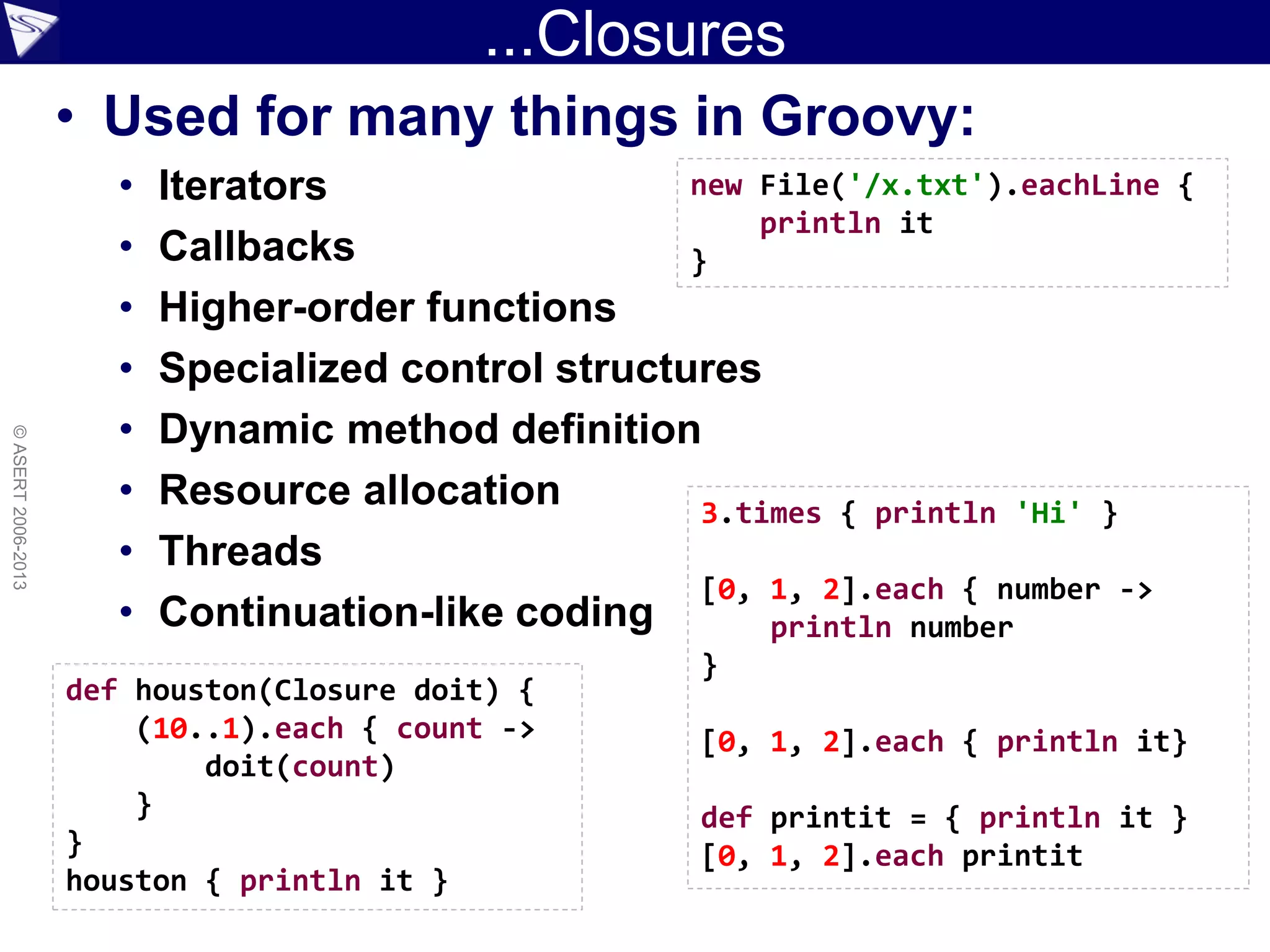 ...Closures
• Used for many things in Groovy:
• Iterators
• Callbacks
• Higher-order functions
• Specialized control structures
• Dynamic method definition
• Resource allocation
• Threads
• Continuation-like coding
©ASERT2006-2013
def houston(Closure doit) {
(10..1).each { count ->
doit(count)
}
}
houston { println it }
new File('/x.txt').eachLine {
println it
}
3.times { println 'Hi' }
[0, 1, 2].each { number ->
println number
}
[0, 1, 2].each { println it}
def printit = { println it }
[0, 1, 2].each printit
 
