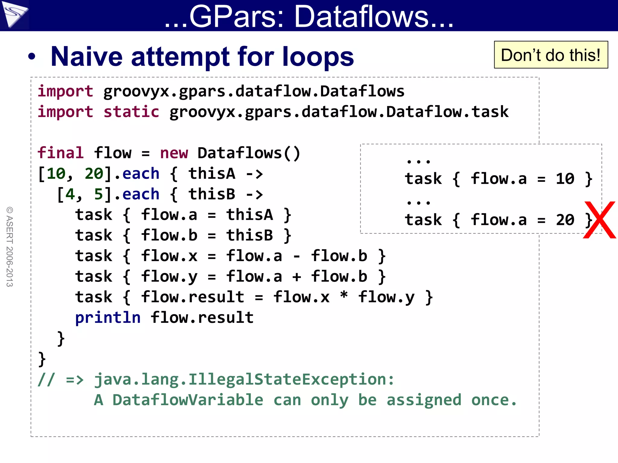 ...GPars: Dataflows...
• Naive attempt for loops
©ASERT2006-2013
import groovyx.gpars.dataflow.Dataflows
import static groovyx.gpars.dataflow.Dataflow.task
final flow = new Dataflows()
[10, 20].each { thisA ->
[4, 5].each { thisB ->
task { flow.a = thisA }
task { flow.b = thisB }
task { flow.x = flow.a - flow.b }
task { flow.y = flow.a + flow.b }
task { flow.result = flow.x * flow.y }
println flow.result
}
}
// => java.lang.IllegalStateException:
A DataflowVariable can only be assigned once.
...
task { flow.a = 10 }
...
task { flow.a = 20 }
Don’t do this!
X
 