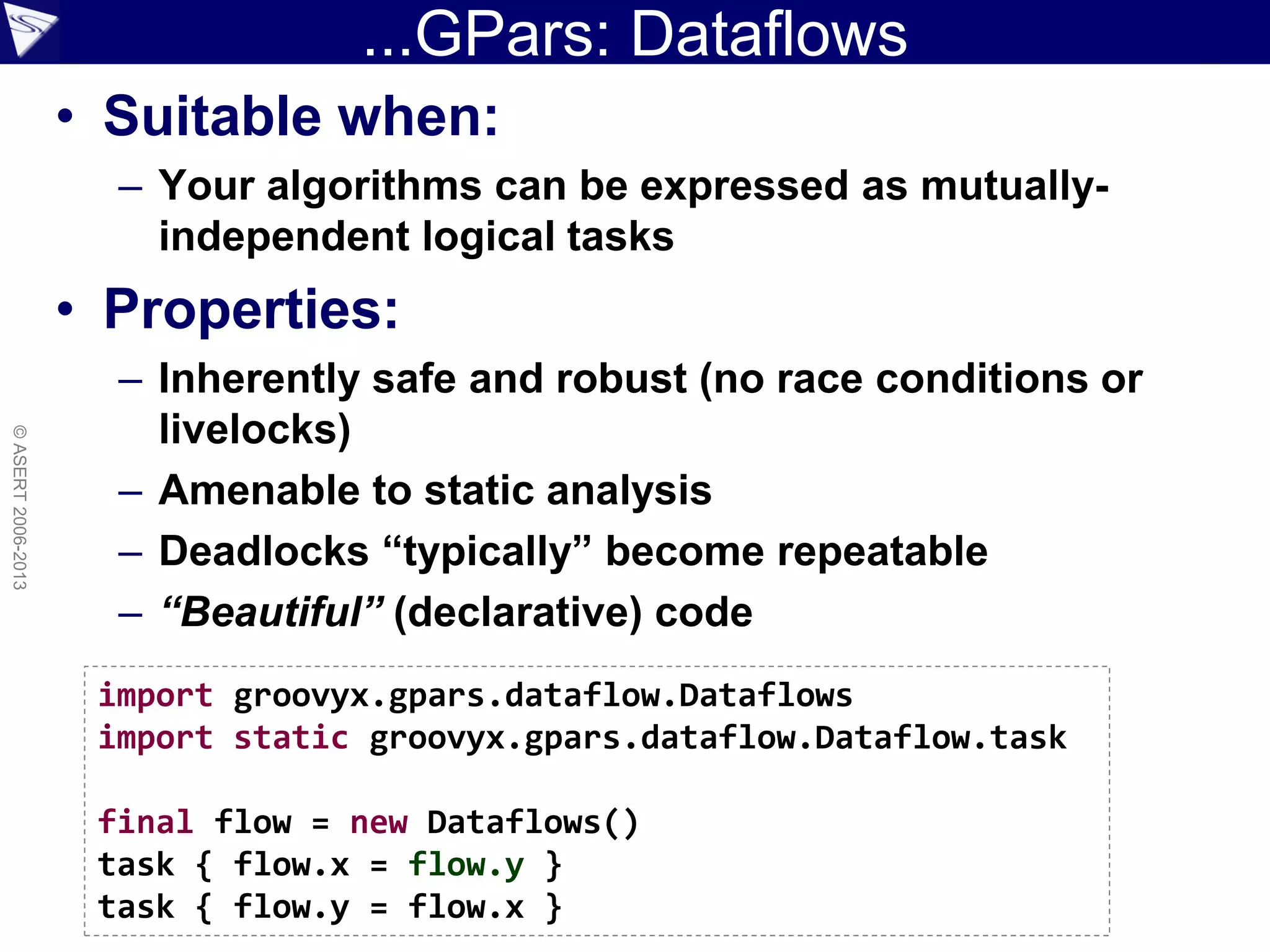 ...GPars: Dataflows
• Suitable when:
– Your algorithms can be expressed as mutually-
independent logical tasks
• Properties:
– Inherently safe and robust (no race conditions or
livelocks)
– Amenable to static analysis
– Deadlocks “typically” become repeatable
– “Beautiful” (declarative) code
©ASERT2006-2013
import groovyx.gpars.dataflow.Dataflows
import static groovyx.gpars.dataflow.Dataflow.task
final flow = new Dataflows()
task { flow.x = flow.y }
task { flow.y = flow.x }
 