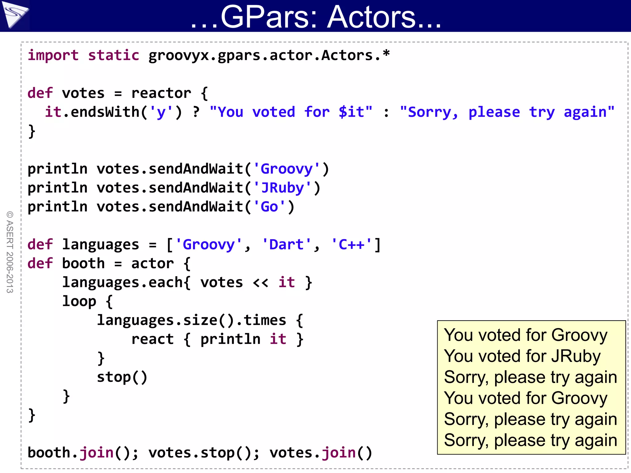 …GPars: Actors...
©ASERT2006-2013
import static groovyx.gpars.actor.Actors.*
def votes = reactor {
it.endsWith('y') ? "You voted for $it" : "Sorry, please try again"
}
println votes.sendAndWait('Groovy')
println votes.sendAndWait('JRuby')
println votes.sendAndWait('Go')
def languages = ['Groovy', 'Dart', 'C++']
def booth = actor {
languages.each{ votes << it }
loop {
languages.size().times {
react { println it }
}
stop()
}
}
booth.join(); votes.stop(); votes.join()
You voted for Groovy
You voted for JRuby
Sorry, please try again
You voted for Groovy
Sorry, please try again
Sorry, please try again
 