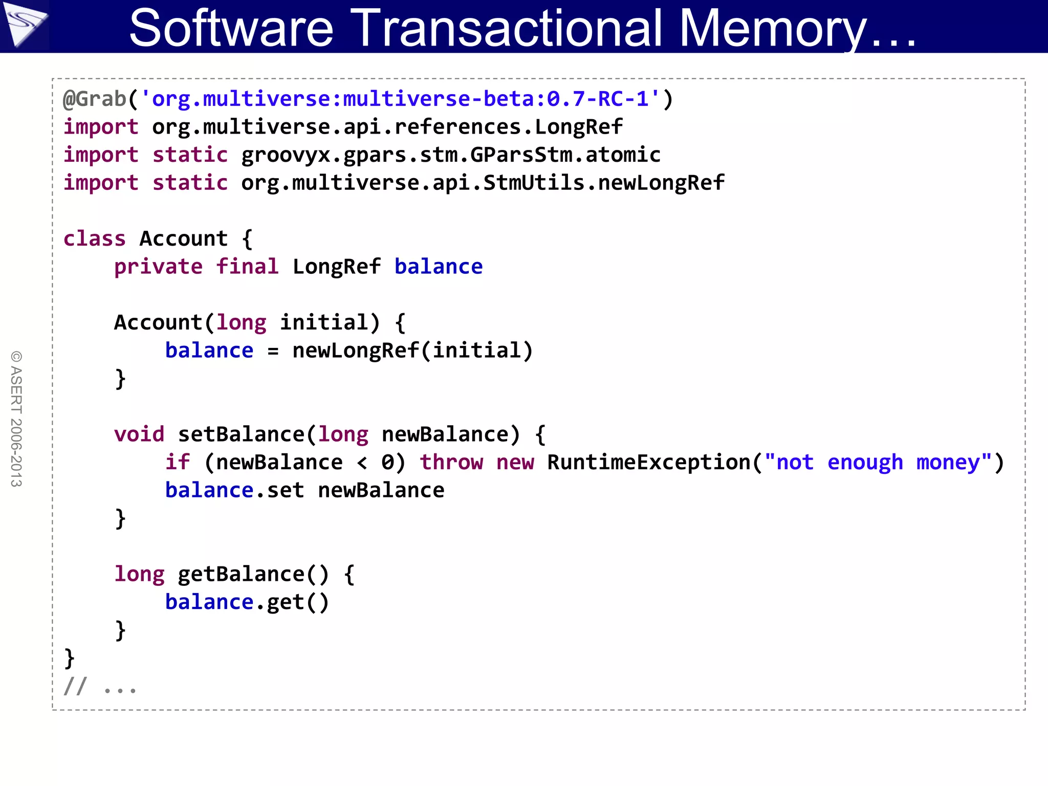 Software Transactional Memory…
©ASERT2006-2013
@Grab('org.multiverse:multiverse-beta:0.7-RC-1')
import org.multiverse.api.references.LongRef
import static groovyx.gpars.stm.GParsStm.atomic
import static org.multiverse.api.StmUtils.newLongRef
class Account {
private final LongRef balance
Account(long initial) {
balance = newLongRef(initial)
}
void setBalance(long newBalance) {
if (newBalance < 0) throw new RuntimeException("not enough money")
balance.set newBalance
}
long getBalance() {
balance.get()
}
}
// ...
 
