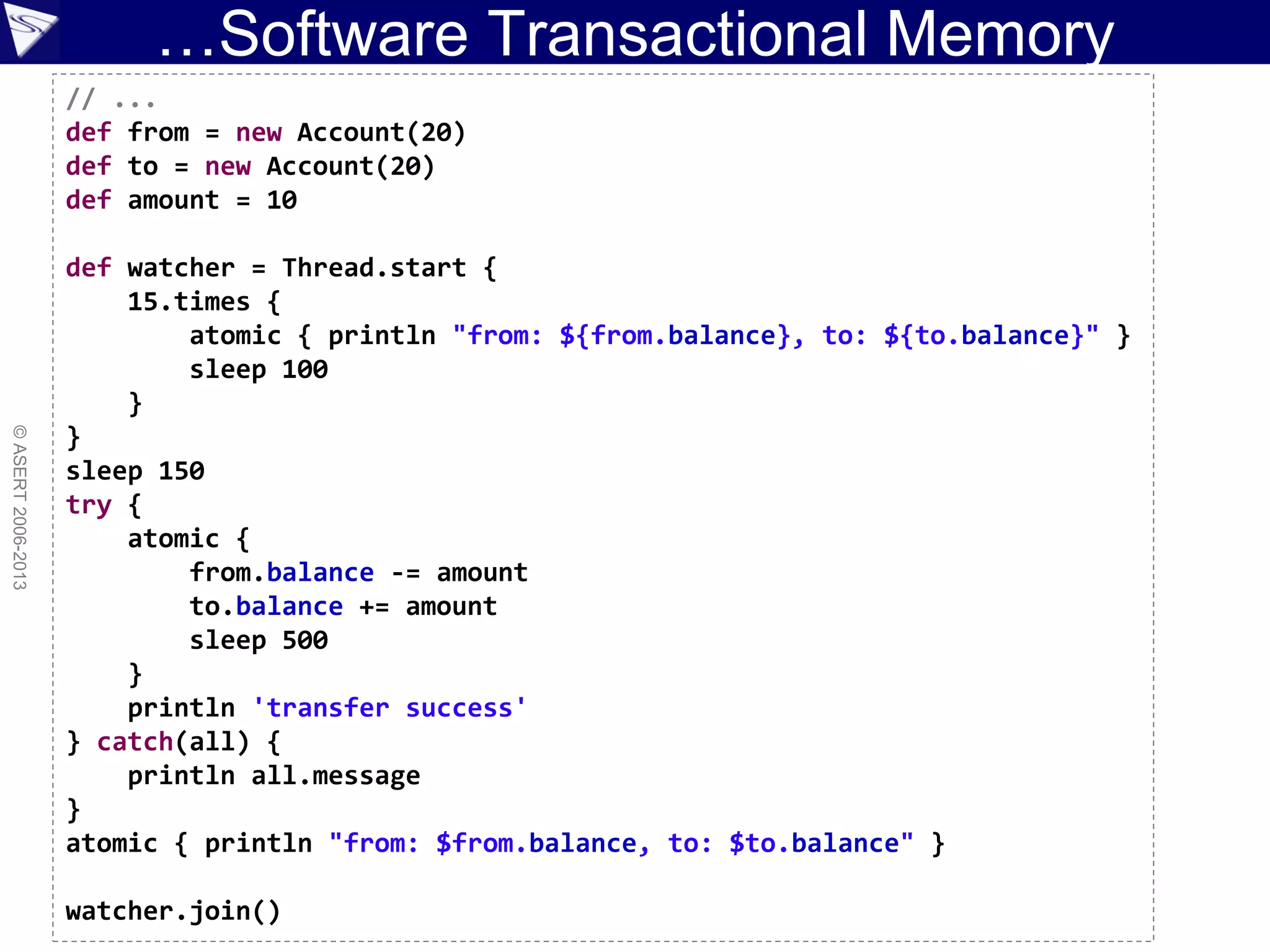 …Software Transactional Memory
©ASERT2006-2013
// ...
def from = new Account(20)
def to = new Account(20)
def amount = 10
def watcher = Thread.start {
15.times {
atomic { println "from: ${from.balance}, to: ${to.balance}" }
sleep 100
}
}
sleep 150
try {
atomic {
from.balance -= amount
to.balance += amount
sleep 500
}
println 'transfer success'
} catch(all) {
println all.message
}
atomic { println "from: $from.balance, to: $to.balance" }
watcher.join()
 