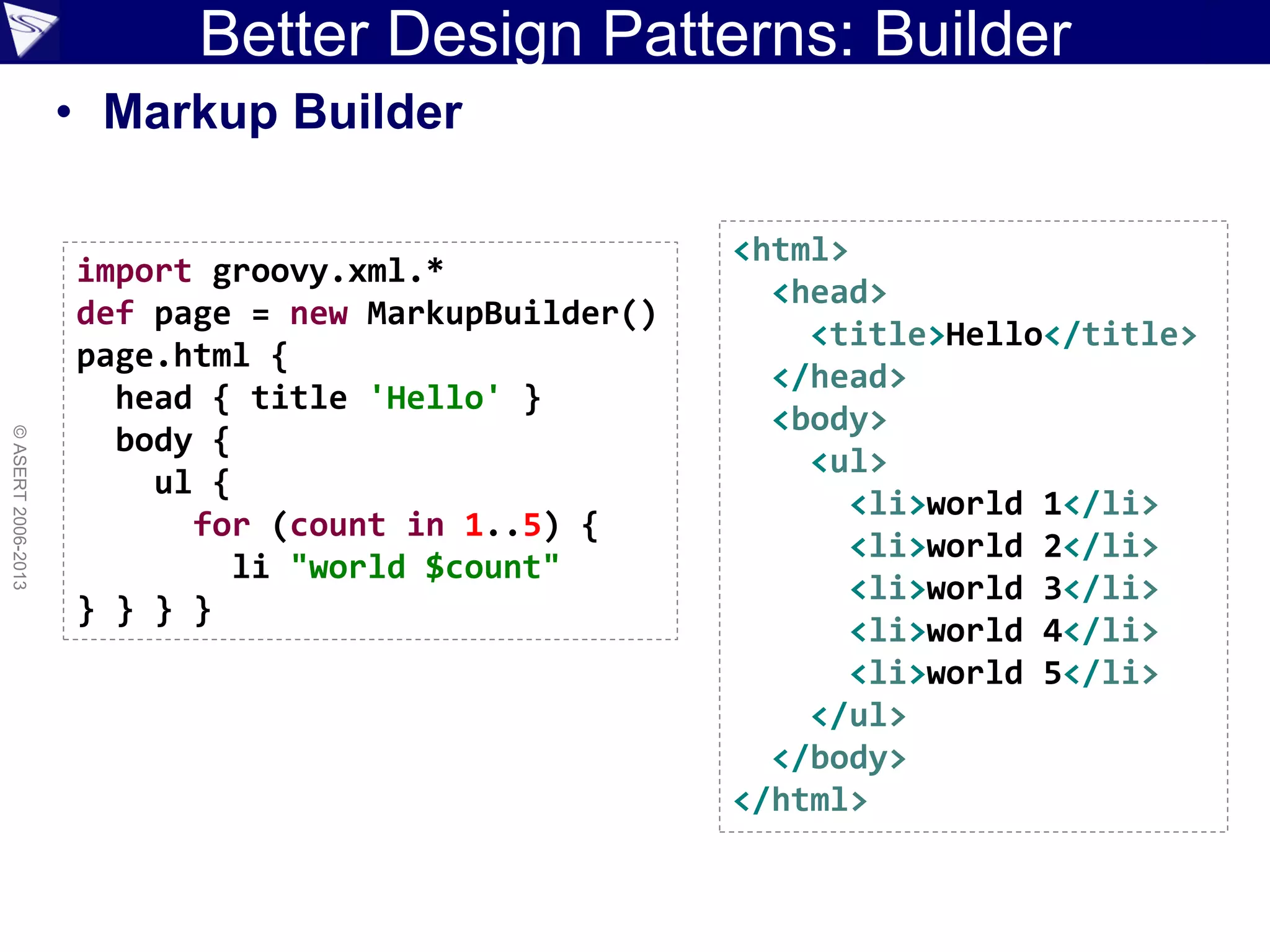 ©ASERT2006-2013
Better Design Patterns: Builder
<html>
<head>
<title>Hello</title>
</head>
<body>
<ul>
<li>world 1</li>
<li>world 2</li>
<li>world 3</li>
<li>world 4</li>
<li>world 5</li>
</ul>
</body>
</html>
import groovy.xml.*
def page = new MarkupBuilder()
page.html {
head { title 'Hello' }
body {
ul {
for (count in 1..5) {
li "world $count"
} } } }
• Markup Builder
 