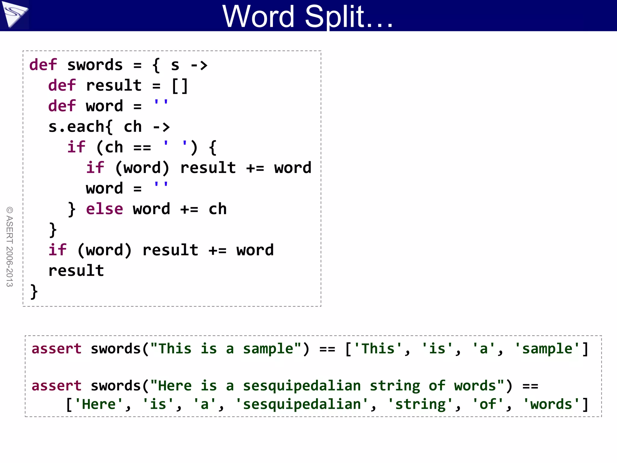 Word Split…
©ASERT2006-2013
def swords = { s ->
def result = []
def word = ''
s.each{ ch ->
if (ch == ' ') {
if (word) result += word
word = ''
} else word += ch
}
if (word) result += word
result
}
assert swords("This is a sample") == ['This', 'is', 'a', 'sample']
assert swords("Here is a sesquipedalian string of words") ==
['Here', 'is', 'a', 'sesquipedalian', 'string', 'of', 'words']
 