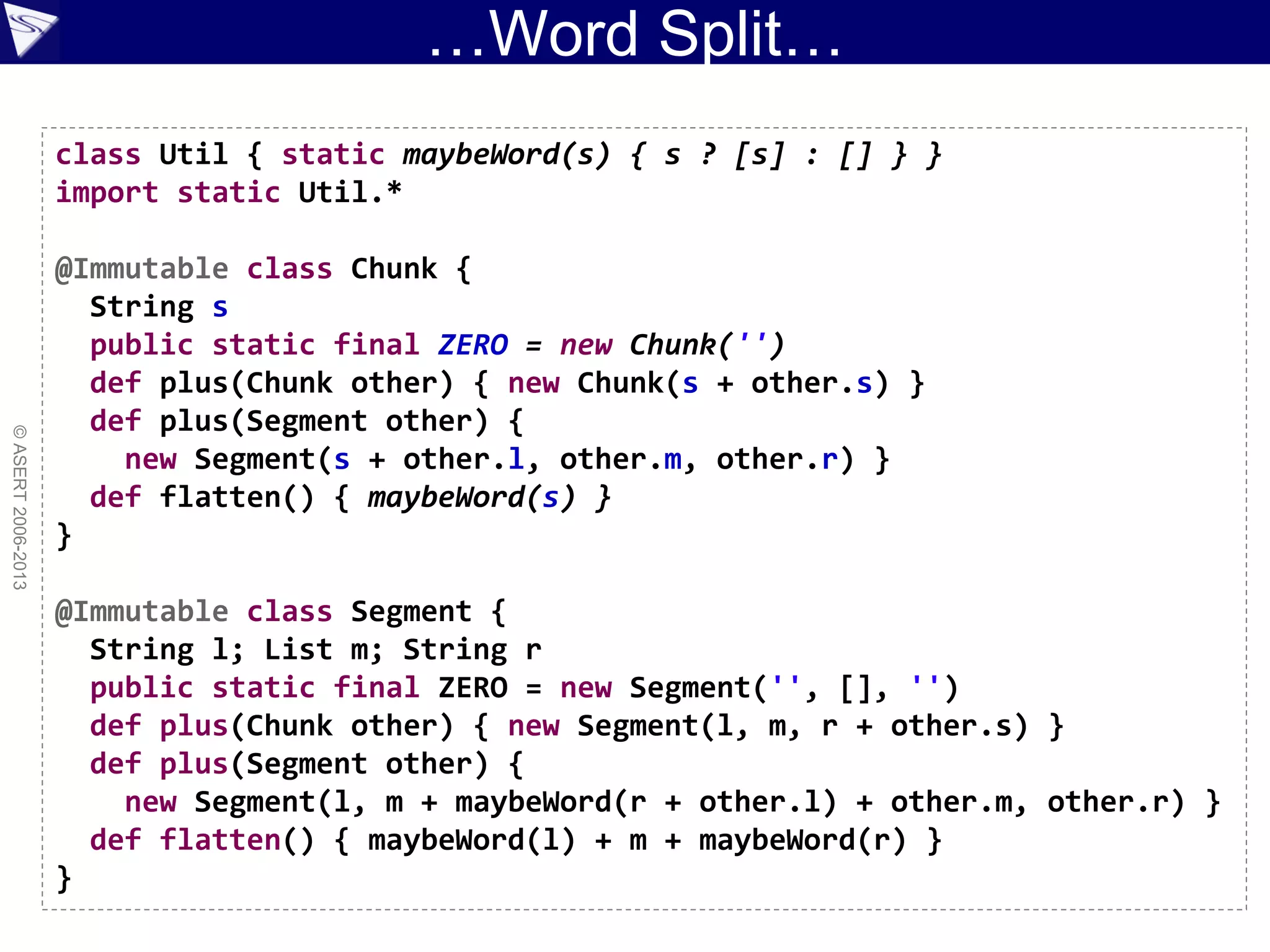 …Word Split…
©ASERT2006-2013
class Util { static maybeWord(s) { s ? [s] : [] } }
import static Util.*
@Immutable class Chunk {
String s
public static final ZERO = new Chunk('')
def plus(Chunk other) { new Chunk(s + other.s) }
def plus(Segment other) {
new Segment(s + other.l, other.m, other.r) }
def flatten() { maybeWord(s) }
}
@Immutable class Segment {
String l; List m; String r
public static final ZERO = new Segment('', [], '')
def plus(Chunk other) { new Segment(l, m, r + other.s) }
def plus(Segment other) {
new Segment(l, m + maybeWord(r + other.l) + other.m, other.r) }
def flatten() { maybeWord(l) + m + maybeWord(r) }
}
 
