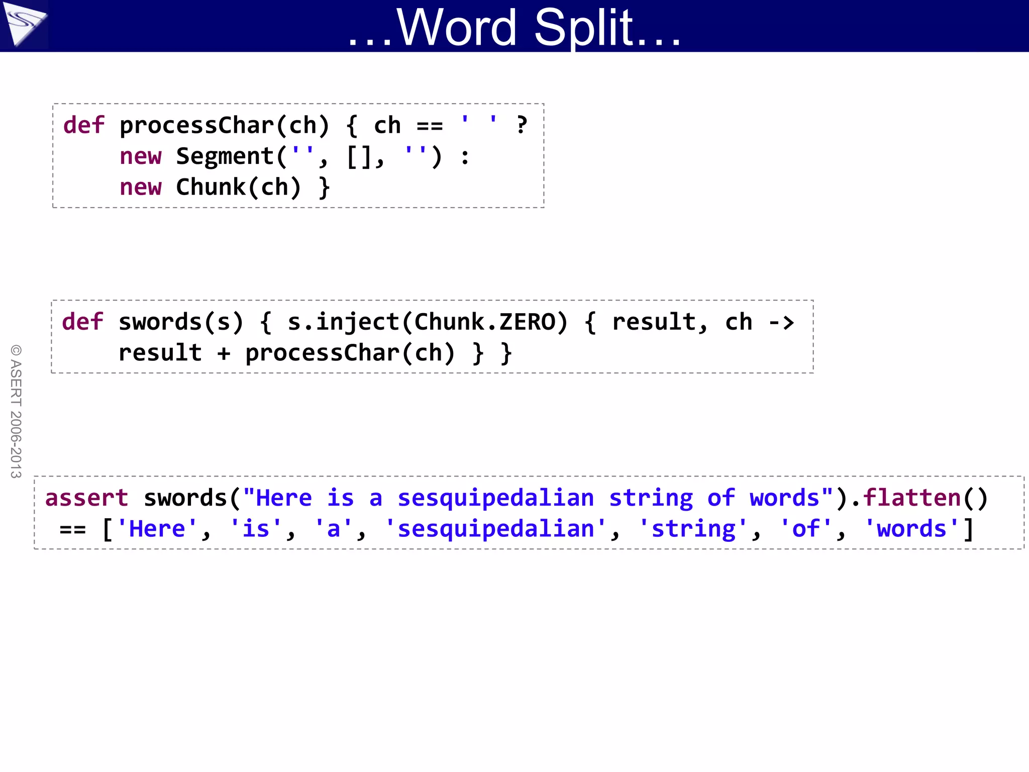 …Word Split…
©ASERT2006-2013
def processChar(ch) { ch == ' ' ?
new Segment('', [], '') :
new Chunk(ch) }
def swords(s) { s.inject(Chunk.ZERO) { result, ch ->
result + processChar(ch) } }
assert swords("Here is a sesquipedalian string of words").flatten()
== ['Here', 'is', 'a', 'sesquipedalian', 'string', 'of', 'words']
 
