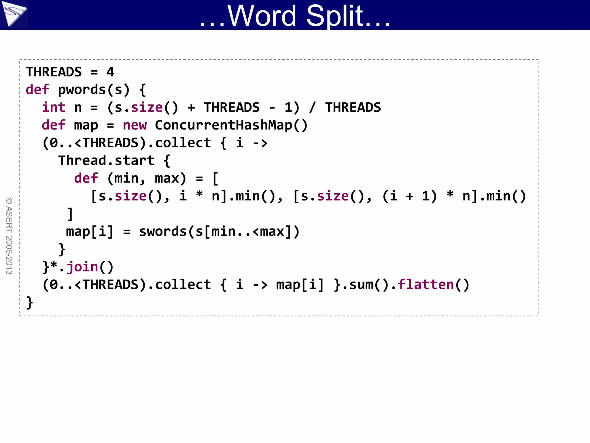 …Word Split…
©ASERT2006-2013
THREADS = 4
def pwords(s) {
int n = (s.size() + THREADS - 1) / THREADS
def map = new ConcurrentHashMap()
(0..<THREADS).collect { i ->
Thread.start {
def (min, max) = [
[s.size(), i * n].min(), [s.size(), (i + 1) * n].min()
]
map[i] = swords(s[min..<max])
}
}*.join()
(0..<THREADS).collect { i -> map[i] }.sum().flatten()
}
 