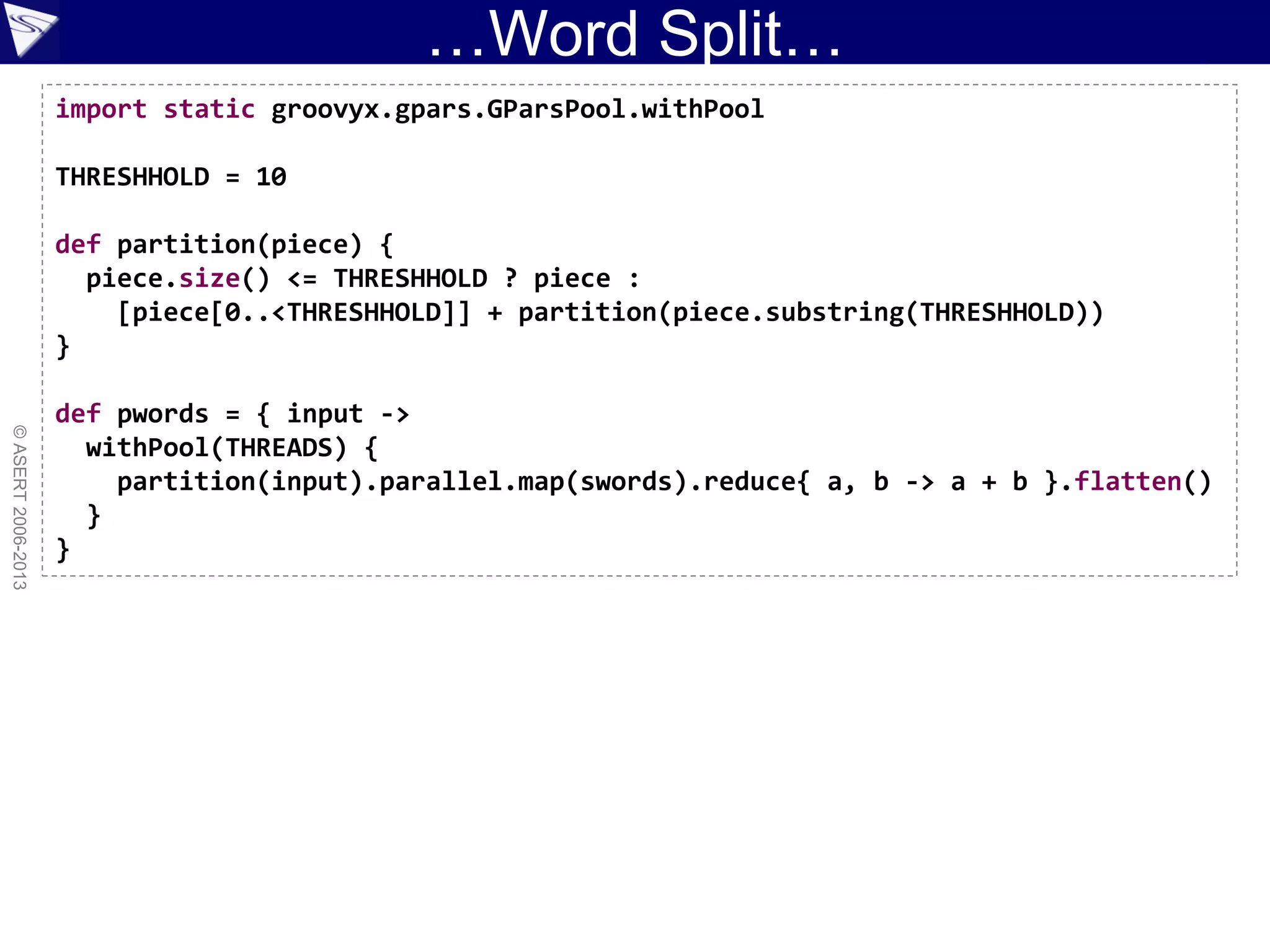…Word Split…
©ASERT2006-2013
import static groovyx.gpars.GParsPool.withPool
THRESHHOLD = 10
def partition(piece) {
piece.size() <= THRESHHOLD ? piece :
[piece[0..<THRESHHOLD]] + partition(piece.substring(THRESHHOLD))
}
def pwords = { input ->
withPool(THREADS) {
partition(input).parallel.map(swords).reduce{ a, b -> a + b }.flatten()
}
}
 