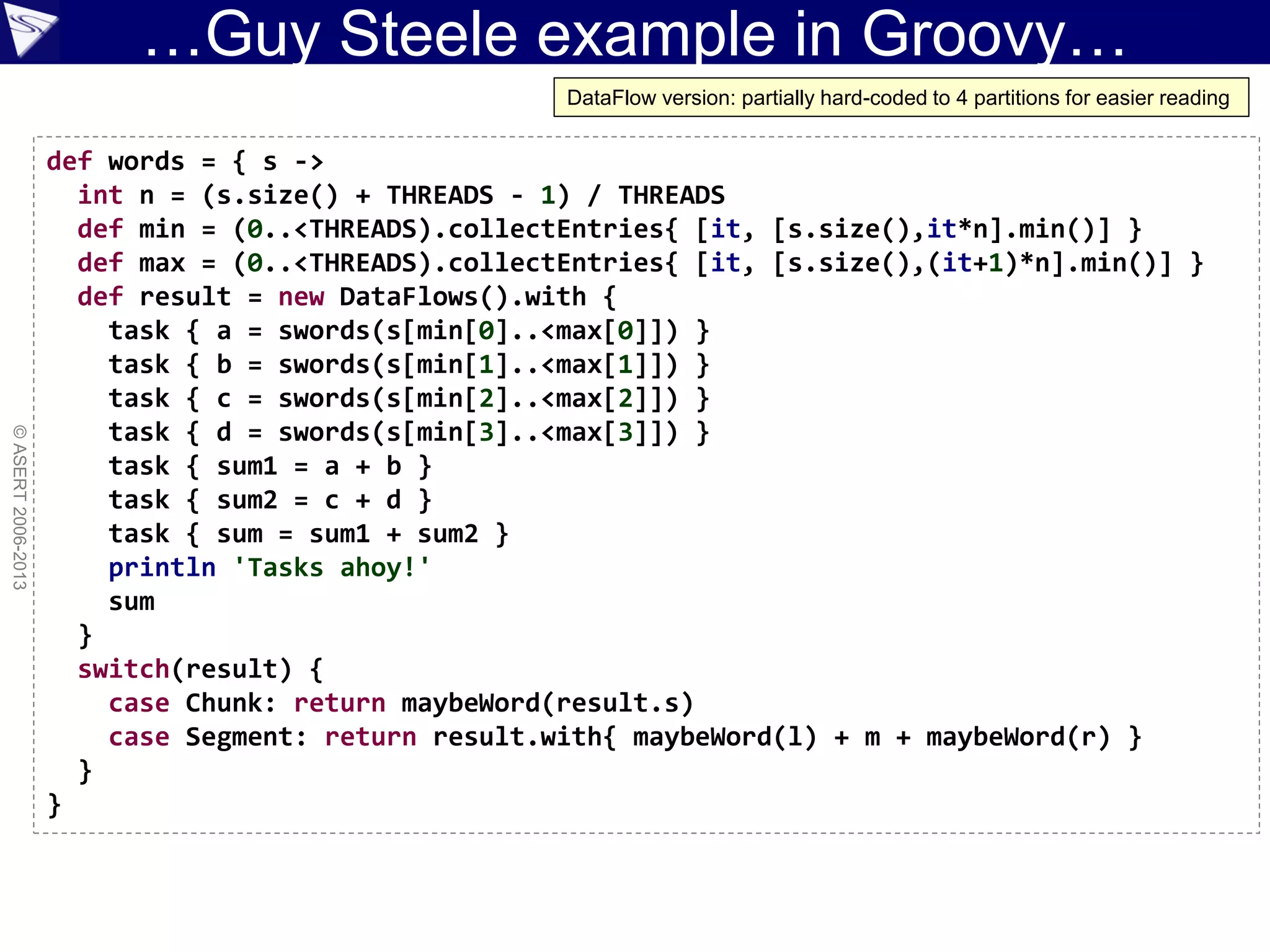 …Guy Steele example in Groovy…
©ASERT2006-2013
def words = { s ->
int n = (s.size() + THREADS - 1) / THREADS
def min = (0..<THREADS).collectEntries{ [it, [s.size(),it*n].min()] }
def max = (0..<THREADS).collectEntries{ [it, [s.size(),(it+1)*n].min()] }
def result = new DataFlows().with {
task { a = swords(s[min[0]..<max[0]]) }
task { b = swords(s[min[1]..<max[1]]) }
task { c = swords(s[min[2]..<max[2]]) }
task { d = swords(s[min[3]..<max[3]]) }
task { sum1 = a + b }
task { sum2 = c + d }
task { sum = sum1 + sum2 }
println 'Tasks ahoy!'
sum
}
switch(result) {
case Chunk: return maybeWord(result.s)
case Segment: return result.with{ maybeWord(l) + m + maybeWord(r) }
}
}
DataFlow version: partially hard-coded to 4 partitions for easier reading
 