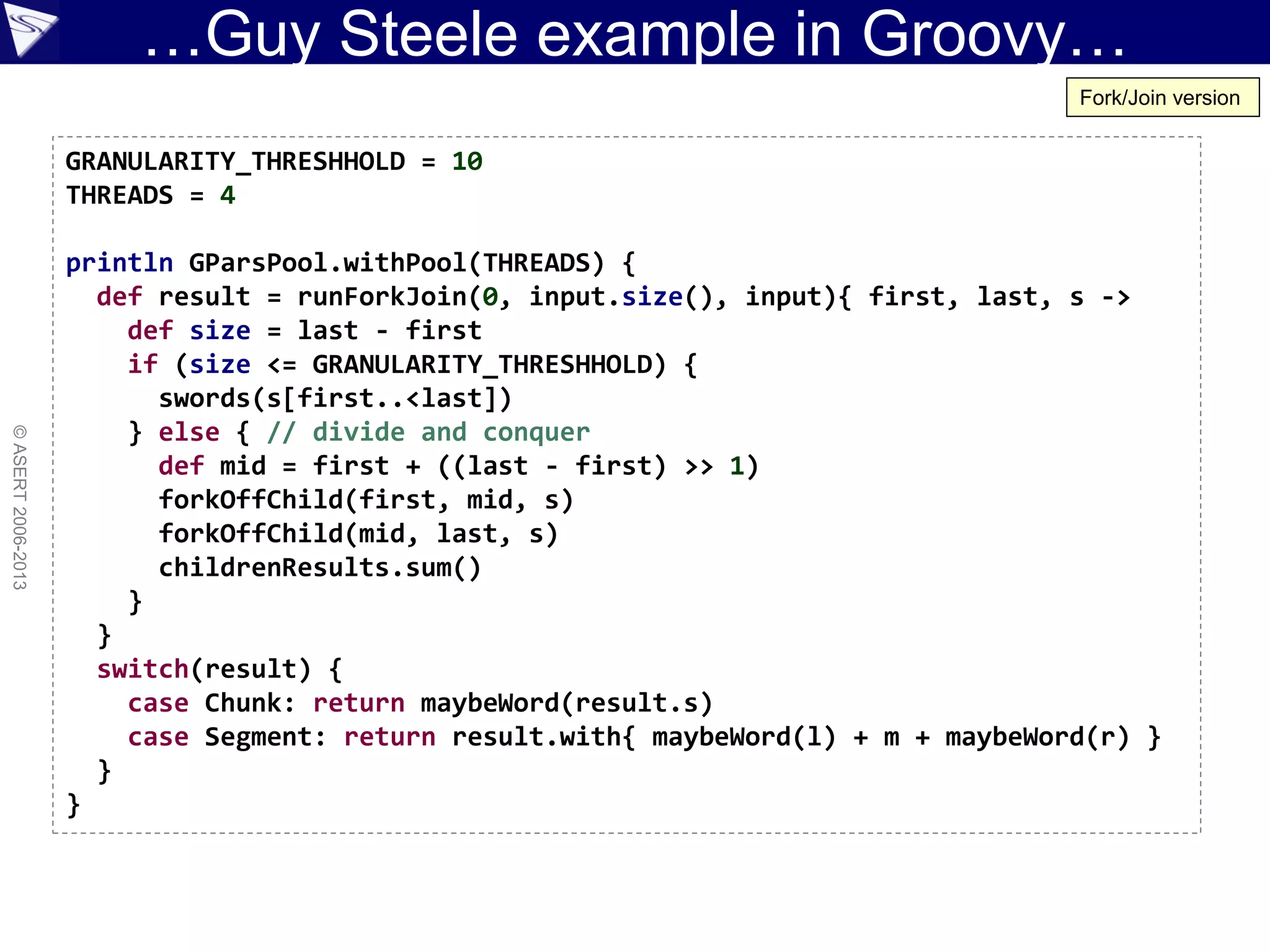 …Guy Steele example in Groovy…
©ASERT2006-2013
GRANULARITY_THRESHHOLD = 10
THREADS = 4
println GParsPool.withPool(THREADS) {
def result = runForkJoin(0, input.size(), input){ first, last, s ->
def size = last - first
if (size <= GRANULARITY_THRESHHOLD) {
swords(s[first..<last])
} else { // divide and conquer
def mid = first + ((last - first) >> 1)
forkOffChild(first, mid, s)
forkOffChild(mid, last, s)
childrenResults.sum()
}
}
switch(result) {
case Chunk: return maybeWord(result.s)
case Segment: return result.with{ maybeWord(l) + m + maybeWord(r) }
}
}
Fork/Join version
 
