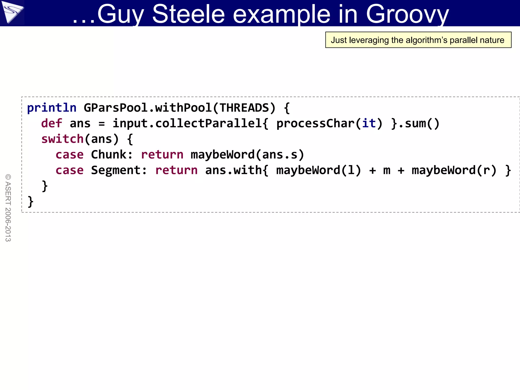 …Guy Steele example in Groovy
©ASERT2006-2013
println GParsPool.withPool(THREADS) {
def ans = input.collectParallel{ processChar(it) }.sum()
switch(ans) {
case Chunk: return maybeWord(ans.s)
case Segment: return ans.with{ maybeWord(l) + m + maybeWord(r) }
}
}
Just leveraging the algorithm’s parallel nature
 