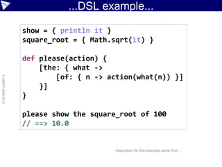...DSL example...
©ASERT2006-2013
show = { println it }
square_root = { Math.sqrt(it) }
def please(action) {
[the: { what ->
[of: { n -> action(what(n)) }]
}]
}
please show the square_root of 100
// ==> 10.0
Inspiration for this example came from …
 
