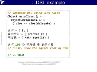 ...DSL example
©ASERT2006-2013
// Japanese DSL using GEP3 rules
Object.metaClass.を =
Object.metaClass.の =
{ clos -> clos(delegate) }
まず = { it }
表示する = { println it }
平方根 = { Math.sqrt(it) }
まず 100 の 平方根 を 表示する
// First, show the square root of 100
// => 10.0
// source: http://d.hatena.ne.jp/uehaj/20100919/1284906117
// http://groovyconsole.appspot.com/edit/241001
 