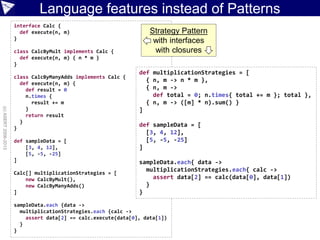 interface Calc {
def execute(n, m)
}
class CalcByMult implements Calc {
def execute(n, m) { n * m }
}
class CalcByManyAdds implements Calc {
def execute(n, m) {
def result = 0
n.times {
result += m
}
return result
}
}
def sampleData = [
[3, 4, 12],
[5, -5, -25]
]
Calc[] multiplicationStrategies = [
new CalcByMult(),
new CalcByManyAdds()
]
sampleData.each {data ->
multiplicationStrategies.each {calc ->
assert data[2] == calc.execute(data[0], data[1])
}
}
def multiplicationStrategies = [
{ n, m -> n * m },
{ n, m ->
def total = 0; n.times{ total += m }; total },
{ n, m -> ([m] * n).sum() }
]
def sampleData = [
[3, 4, 12],
[5, -5, -25]
]
sampleData.each{ data ->
multiplicationStrategies.each{ calc ->
assert data[2] == calc(data[0], data[1])
}
}
Language features instead of Patterns
(c)ASERT2006-2013
Strategy Pattern
with interfaces
with closures
 
